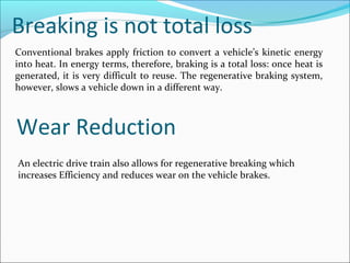 Breaking is not total loss
Conventional brakes apply friction to convert a vehicle’s kinetic energy
into heat. In energy terms, therefore, braking is a total loss: once heat is
generated, it is very difficult to reuse. The regenerative braking system,
however, slows a vehicle down in a different way.
Wear Reduction
An electric drive train also allows for regenerative breaking which
increases Efficiency and reduces wear on the vehicle brakes.
 
