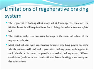 Limitations of regenerative braking
system
 The regenerative braking effect drops off at lower speeds, therefore the
friction brake is still required in order to bring the vehicle to a complete
halt.
 The friction brake is a necessary back-up in the event of failure of the
regenerative brake.
 Most road vehicles with regenerative braking only have power on some
wheels (as in a 2WD car) and regenerative braking power only applies to
such wheels, so in order to provide controlled braking under difficult
conditions (such as in wet roads) friction based braking is necessary on
the other wheels
 