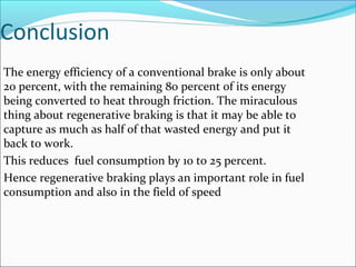 Conclusion
The energy efficiency of a conventional brake is only about
20 percent, with the remaining 80 percent of its energy
being converted to heat through friction. The miraculous
thing about regenerative braking is that it may be able to
capture as much as half of that wasted energy and put it
back to work.
This reduces fuel consumption by 10 to 25 percent.
Hence regenerative braking plays an important role in fuel
consumption and also in the field of speed
 