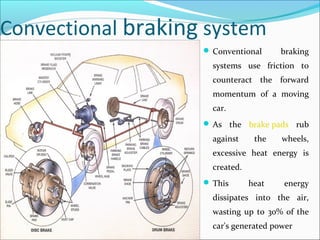 Convectional braking system
 Conventional braking
systems use friction to
counteract the forward
momentum of a moving
car.
 As the brake pads rub
against the wheels,
excessive heat energy is
created.
 This heat energy
dissipates into the air,
wasting up to 30% of the
car's generated power
 