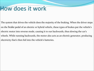 How does it work
The system that drives the vehicle does the majority of the braking. When the driver steps
on the brake pedal of an electric or hybrid vehicle, these types of brakes put the vehicle's
electric motor into reverse mode, causing it to run backwards, thus slowing the car's
wheels. While running backwards, the motor also acts as an electric generator, producing
electricity that's then fed into the vehicle's batteries.
 