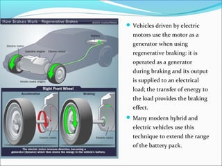  Vehicles driven by electric
motors use the motor as a
generator when using
regenerative braking: it is
operated as a generator
during braking and its output
is supplied to an electrical
load; the transfer of energy to
the load provides the braking
effect.
 Many modern hybrid and
electric vehicles use this
technique to extend the range
of the battery pack.
 