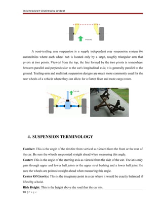 INDEPENDENT SUSPENSION SYSTEM
A semi-trailing arm suspension is a supple independent rear suspension system for
automobiles where each wheel hub is located only by a large, roughly triangular arm that
pivots at two points. Viewed from the top, the line formed by the two pivots is somewhere
between parallel and perpendicular to the car's longitudinal axis; it is generally parallel to the
ground. Trailing-arm and multilink suspension designs are much more commonly used for the
rear wheels of a vehicle where they can allow for a flatter floor and more cargo room.
4. SUSPENSION TERMINOLOGY
Camber: This is the angle of the rim/tire from vertical as viewed from the front or the rear of
the car. Be sure the wheels are pointed straight ahead when measuring this angle.
Caster: This is the angle of the steering axis as viewed from the side of the car. The axis may
pass through upper and lower ball joints or the upper strut bushing and a lower ball joint. Be
sure the wheels are pointed straight ahead when measuring this angle.
Center Of Gravity: This is the imaginary point in a car where it would be exactly balanced if
lifted by a hoist.
Ride Height: This is the height above the road that the car sits.
10 | P a g e
 