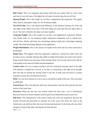 INDEPENDENT SUSPENSION SYSTEM
Roll Center: This is an imaginary point about which the cars rotates while in a turn. Each
axle has it's own roll center. The higher the roll center, the more tipsy the car will feel.
Sprung Weight: This is the weight of a car that is supported by the suspension. The engine,
body, interior, passengers, cargo, etc. are all sprung weight.
Toe-In/Toe-Out: Toe is the dimensional difference of the distances between the front and
rear edges of the wheels on an axle. If the front edges are closer than the rear edges, there is
toe-in. Toe-out is when the rear edges are closer together.
Unsprung Weight: This is the weight of a car that is not supported by suspension. Wheels,
tires, brakes, hubs, etc. are unsprung weight. Suspension components such as control arms,
anti-roll bars, shocks, and struts are a percentage sprung weight and a percentage unsprung
weight. The actual percentage depends on the application.
Weight Distribution: This is the amount of weight on the front and rear axles expressed as
percentages.
Bump Steer: This happens when the suspension compresses, causing the control arms and
tie-rods to move vertically. Because they differ in length and location, the result is the rim/tire
being steered without any movement of the steering wheel. Cars having control arms and tie-
rods parallel to the road will exhibit minimal bumpsteer.
Counter Steer: If a car is torque steering to the left, turning the steering wheel to the right
will maintain a straight line of travel. A car that is oversteering to the right can be brought
back into line by turning the steering wheel to the left. In both cases the driver is counter
steering to correct the car's direction of travel.
Drift: As a car loses traction in a turn it moves toward the outside of the turn. This movement
is called drift.
Neutral Steer: This is the theoretic ideal steer characteristic when the front and rear tires lose
traction at the same time.
Oversteer: When the rear tires lose traction before the front tires, a car is oversteering.
Recovery from an oversteer situation must be quick since directional control can be lost.
Roll Steer: This characteristic is the result of body roll at the rear suspension. Because the
mounts (forward and rearward) are typically not at the same level above the road, as the
wheels move up and down they also move forward and rearward. As the body rolls one wheel
advances in front of the other, steering the car from the rear.
11 | P a g e
 