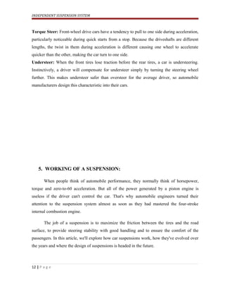 INDEPENDENT SUSPENSION SYSTEM
Torque Steer: Front-wheel drive cars have a tendency to pull to one side during acceleration,
particularly noticeable during quick starts from a stop. Because the driveshafts are different
lengths, the twist in them during acceleration is different causing one wheel to accelerate
quicker than the other, making the car turn to one side.
Understeer: When the front tires lose traction before the rear tires, a car is understeering.
Instinctively, a driver will compensate for understeer simply by turning the steering wheel
further. This makes understeer safer than oversteer for the average driver, so automobile
manufacturers design this characteristic into their cars.
5. WORKING OF A SUSPENSION:
When people think of automobile performance, they normally think of horsepower,
torque and zero-to-60 acceleration. But all of the power generated by a piston engine is
useless if the driver can't control the car. That's why automobile engineers turned their
attention to the suspension system almost as soon as they had mastered the four-stroke
internal combustion engine.
The job of a suspension is to maximize the friction between the tires and the road
surface, to provide steering stability with good handling and to ensure the comfort of the
passengers. In this article, we'll explore how car suspensions work, how they've evolved over
the years and where the design of suspensions is headed in the future.
12 | P a g e
 