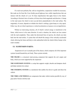 INDEPENDENT SUSPENSION SYSTEM
If a road were perfectly flat, with no irregularities, suspensions wouldn't be necessary.
But roads are far from flat. Even freshly paved highways have subtle imperfections that can
interact with the wheels of a car. It's these imperfections that apply forces to the wheels.
According to Newton's laws of motion, all forces have both magnitude and direction. A bump
in the road causes the wheel to move up and down perpendicular to the road surface. The
magnitude, of course, depends on whether the wheel is striking a giant bump or a tiny speck.
Either way, the car wheel experiences a vertical acceleration as it passes over an imperfection.
Without an intervening structure, all of wheel's vertical energy is transferred to the
frame, which moves in the same direction. In such a situation, the wheels can lose contact
with the road completely. Then, under the downward force of gravity, the wheels can slam
back into the road surface. A system that will absorb the energy of the vertically accelerated
wheel, allowing the frame and body to ride undisturbed while the wheels follow bumps in the
road is needed.
5.1 SUSPENSION PARTS:
Suspension of a car is actually part of the chassis, which comprises all of the important
systems located beneath the car's body. These systems include:
THE FRAME is a structural, load-carrying component that supports the car's engine and
body, which are in turn supported by the suspension
THE SUSPENSION SYSTEM is a setup that supports weight, absorbs and dampens shock
and helps maintain tire contact.
THE STEERING SYSTEM is a mechanism that enables the driver to guide and direct the
vehicle.
THE TIRES AND WHEELS are components that make vehicle motion possible by way of
grip and/or friction with the road
13 | P a g e
 