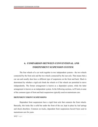 INDEPENDENT SUSPENSION SYSTEM
6. COMPARISON BETWEEN CONVENTIONAL AND
INDEPENDENT SUSPENSION SYSTEM
The four wheels of a car work together in two independent systems - the two wheels
connected by the front axle and the two wheels connected by the rear axle. That means that a
car can and usually does have a different type of suspension on the front and back. Much is
determined by whether a rigid axle binds the wheels or if the wheels are permitted to move
independently. The former arrangement is known as a dependent system, while the latter
arrangement is known as an independent system. In the following sections, we'll look at some
of the common types of front and back suspensions typically used on mainstream cars.
DEPENDENT FRONT SUSPENSIONS
Dependent front suspensions have a rigid front axle that connects the front wheels.
Basically, this looks like a solid bar under the front of the car, kept in place by leaf springs
and shock absorbers. Common on trucks, dependent front suspensions haven't been used in
mainstream cars for years.
14 | P a g e
 