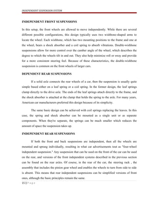 INDEPENDENT SUSPENSION SYSTEM
INDEPENDENT FRONT SUSPENSIONS
In this setup, the front wheels are allowed to move independently. While there are several
different possible configurations, this design typically uses two wishbone-shaped arms to
locate the wheel. Each wishbone, which has two mounting positions to the frame and one at
the wheel, bears a shock absorber and a coil spring to absorb vibrations. Double-wishbone
suspensions allow for more control over the camber angle of the wheel, which describes the
degree to which the wheels tilt in and out. They also help minimize roll or sway and provide
for a more consistent steering feel. Because of these characteristics, the double-wishbone
suspension is common on the front wheels of larger cars.
DEPENDENT REAR SUSPENSIONS
If a solid axle connects the rear wheels of a car, then the suspension is usually quite
simple based either on a leaf spring or a coil spring. In the former design, the leaf springs
clamp directly to the drive axle. The ends of the leaf springs attach directly to the frame, and
the shock absorber is attached at the clamp that holds the spring to the axle. For many years,
American car manufacturers preferred this design because of its simplicity.
The same basic design can be achieved with coil springs replacing the leaves. In this
case, the spring and shock absorber can be mounted as a single unit or as separate
components. When they're separate, the springs can be much smaller which reduces the
amount of space the suspension takes up.
INDEPENDENT REAR SUSPENSIONS
If both the front and back suspensions are independent, then all the wheels are
mounted and sprung individually, resulting in what car advertisements tout as "four-wheel
independent suspension." Any suspension that can be used on the front of the car can be used
on the rear, and versions of the front independent systems described in the previous section
can be found on the rear axles. Of course, in the rear of the car, the steering rack , the
assembly that includes the pinion gear wheel and enables the wheels to turn from side to side
is absent. This means that rear independent suspensions can be simplified versions of front
ones, although the basic principles remain the same.
15 | P a g e
 