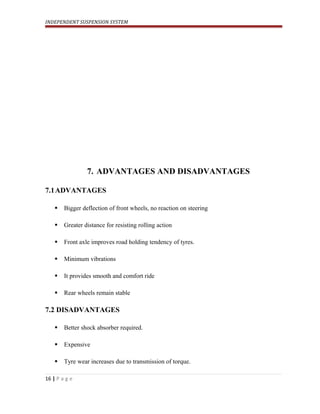 INDEPENDENT SUSPENSION SYSTEM
7. ADVANTAGES AND DISADVANTAGES
7.1ADVANTAGES
 Bigger deflection of front wheels, no reaction on steering
 Greater distance for resisting rolling action
 Front axle improves road holding tendency of tyres.
 Minimum vibrations
 It provides smooth and comfort ride
 Rear wheels remain stable
7.2 DISADVANTAGES
 Better shock absorber required.
 Expensive
 Tyre wear increases due to transmission of torque.
16 | P a g e
 