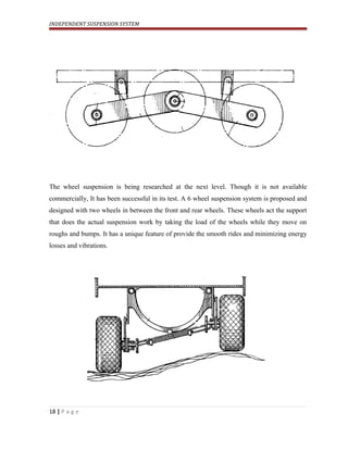 INDEPENDENT SUSPENSION SYSTEM
The wheel suspension is being researched at the next level. Though it is not available
commercially, It has been successful in its test. A 6 wheel suspension system is proposed and
designed with two wheels in between the front and rear wheels. These wheels act the support
that does the actual suspension work by taking the load of the wheels while they move on
roughs and bumps. It has a unique feature of provide the smooth rides and minimizing energy
losses and vibrations.
18 | P a g e
 