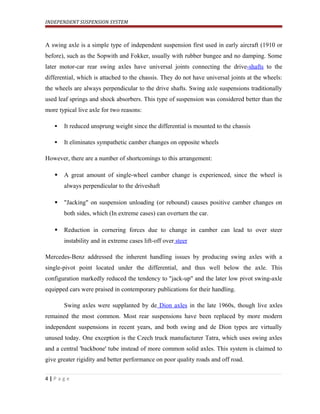 INDEPENDENT SUSPENSION SYSTEM
A swing axle is a simple type of independent suspension first used in early aircraft (1910 or
before), such as the Sopwith and Fokker, usually with rubber bungee and no damping. Some
later motor-car rear swing axles have universal joints connecting the drive-shafts to the
differential, which is attached to the chassis. They do not have universal joints at the wheels:
the wheels are always perpendicular to the drive shafts. Swing axle suspensions traditionally
used leaf springs and shock absorbers. This type of suspension was considered better than the
more typical live axle for two reasons:
 It reduced unsprung weight since the differential is mounted to the chassis
 It eliminates sympathetic camber changes on opposite wheels
However, there are a number of shortcomings to this arrangement:
 A great amount of single-wheel camber change is experienced, since the wheel is
always perpendicular to the driveshaft
 "Jacking" on suspension unloading (or rebound) causes positive camber changes on
both sides, which (In extreme cases) can overturn the car.
 Reduction in cornering forces due to change in camber can lead to over steer
instability and in extreme cases lift-off over steer
Mercedes-Benz addressed the inherent handling issues by producing swing axles with a
single-pivot point located under the differential, and thus well below the axle. This
configuration markedly reduced the tendency to "jack-up" and the later low pivot swing-axle
equipped cars were praised in contemporary publications for their handling.
Swing axles were supplanted by de Dion axles in the late 1960s, though live axles
remained the most common. Most rear suspensions have been replaced by more modern
independent suspensions in recent years, and both swing and de Dion types are virtually
unused today. One exception is the Czech truck manufacturer Tatra, which uses swing axles
and a central 'backbone' tube instead of more common solid axles. This system is claimed to
give greater rigidity and better performance on poor quality roads and off road.
4 | P a g e
 