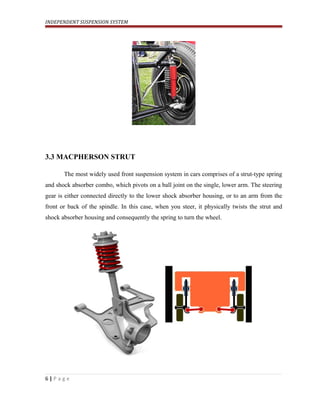 INDEPENDENT SUSPENSION SYSTEM
3.3 MACPHERSON STRUT
The most widely used front suspension system in cars comprises of a strut-type spring
and shock absorber combo, which pivots on a ball joint on the single, lower arm. The steering
gear is either connected directly to the lower shock absorber housing, or to an arm from the
front or back of the spindle. In this case, when you steer, it physically twists the strut and
shock absorber housing and consequently the spring to turn the wheel.
6 | P a g e
 