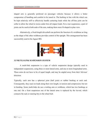 INDEPENDENT SUSPENSION SYSTEM
shaped arm is generally preferred on passenger vehicles because it allows a better
compromise of handling and comfort to be tuned in. The bushing in line with the wheel can
be kept relatively stiff to effectively handle cornering loads while the off-line joint can be
softer to allow the wheel to recess under fore aft impact loads. For a rear suspension, a pair of
joints can be used at both ends of the arm, making them more H-shaped in plan view.
Alternatively, a fixed-length driveshaft can perform the function of a wishbone as long
as the shape of the other wishbone provides control of the upright. This arrangement has been
successfully used in the Jaguar IRS.
3.5 MUTLI-LINK SUSPENSION SYSTEM
A multi-link suspension is a type of vehicle suspension design typically used in
independent suspensions, using three or more lateral arms, and one or more longitudinal arms.
These arms do not have to be of equal length, and may be angled away from their 'obvious'
direction.
Typically, each arm has a spherical joint (ball joint) or rubber bushing at each end.
Consequently, they react on loads along their own length, in tension and compression, but not
in bending. Some multi-links do use a trailing arm or wishbone, which has two bushings at
one end. On a front suspension one of the lateral arms is replaced by the tie-rod, which
connects the rack or steering box to the wheel hub.
8 | P a g e
 