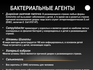 БАКТЕРИАЛЬНЫЕ АГЕНТЫ
• Диарейная ишечная палочка. В развивающихся странах любые формы
Esherichia coli вызывают заболевание у детей, в то время как в развитых странах
причиной возникновения диареи чаще всего служит энтерогеморрагическая E.сoli
(EHEC, включая E. Coli 0157:H7).
• Campylobacter превалирует у взрослых и является одной из наиболее частых
изолируемых из фекалий бактерий у новорожденных и детей в развивающихся
странах.
• Штаммы Шигеллы
•В мире ежегодно регистрируется 160 млн инфицированных, в основном детей
•Чаще встречается у детей, начинающих ходить
• Холерный вибрион
•Многие штаммы Vibrio являются причиной диареи в развивающихся странах.
• Сальмонелла
• Все серотипы (> 2000) патогенны для человека
 