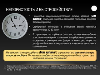 НЕПОРИСТОСТЬ И БЫСТРОДЕЙСТВИЕ
• Непористый сверхвысокодисперсный диоксид кремния (Біле
вугілля®
) с большой скоростью связывает токсические вещества
белковой природы
• Сорбционный потенциал в отношении белков полностью
реализуется за 10-30 минут
• В случае пористых сорбентов (таких как, полимерные сорбенты,
угли, силикагели) время достижения адсорбционного равновесия
определяется размером пор (макро- и мезопоры), скоростью
диффузии белковых молекул в поры и измеряется десятками и
сотнями часов
Непористость энтеросорбента (Біле вугілля®
) определяет его феноменальную
скорость сорбции. Он является сорбентом первоочередного выбора при острых
интоксикационных состояниях!
1. Медицинская химия и клиническое применение диоксида кремния» под ред. акад. НАН Украины А.А.Чуйко Киев, Наукова думка, 2003, 416 с.
2. Чухрай Е.С. Кинетика адсорбции глобулярных белков и проблема установления адсорбционных равновесий // Журнал физ. химии. – 1982. -
№2 (56). – С. 777-786.
 