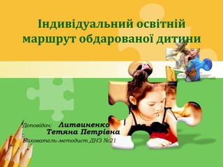 L/O/G/O
Доповідач: Литвиненко
Тетяна Петрівна
Вихователь-методист ДНЗ №21
Індивідуальний освітній
маршрут обдарованої дити...