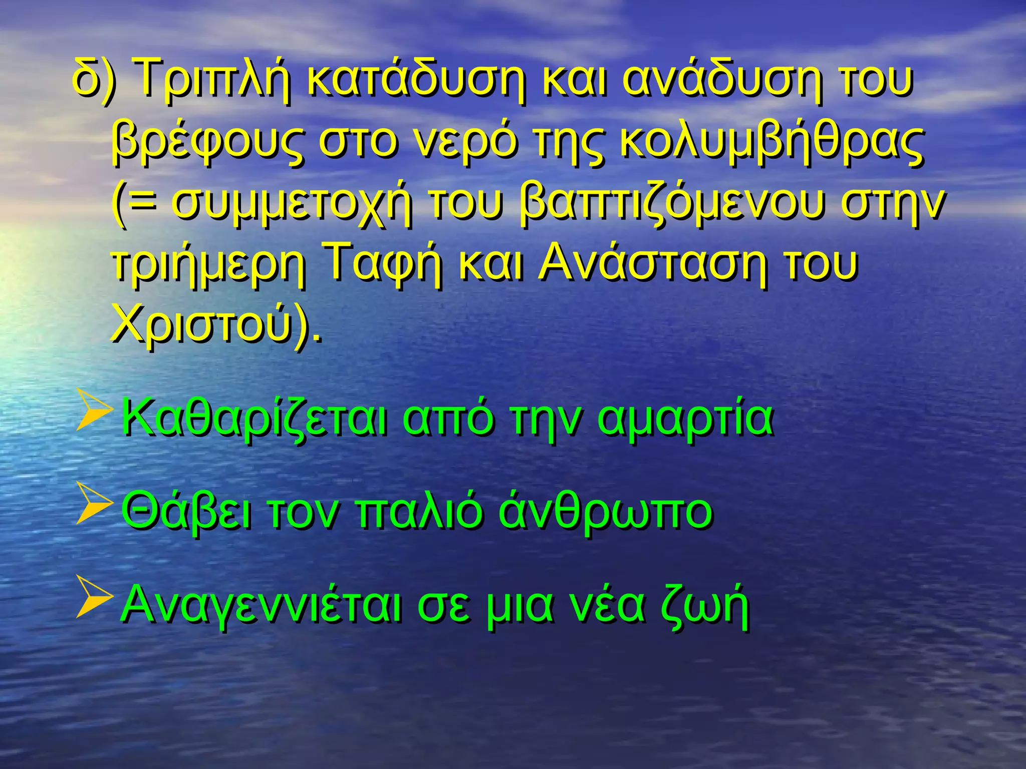 δ) Τριπλή κατάδυση και ανάδυση τουδ) Τριπλή κατάδυση και ανάδυση του
βρέφους στο νερό της κολυμβήθραςβρέφους στο νερό της κολυμβήθρας
(= συμμετοχή του βαπτιζόμενου στην(= συμμετοχή του βαπτιζόμενου στην
τριήμερη Ταφή και Ανάσταση τουτριήμερη Ταφή και Ανάσταση του
Χριστού).Χριστού).
Καθαρίζεται από την αμαρτίαΚαθαρίζεται από την αμαρτία
Θάβει τον παλιό άνθρωποΘάβει τον παλιό άνθρωπο
Αναγεννιέται σε μια νέα ζωήΑναγεννιέται σε μια νέα ζωή
 