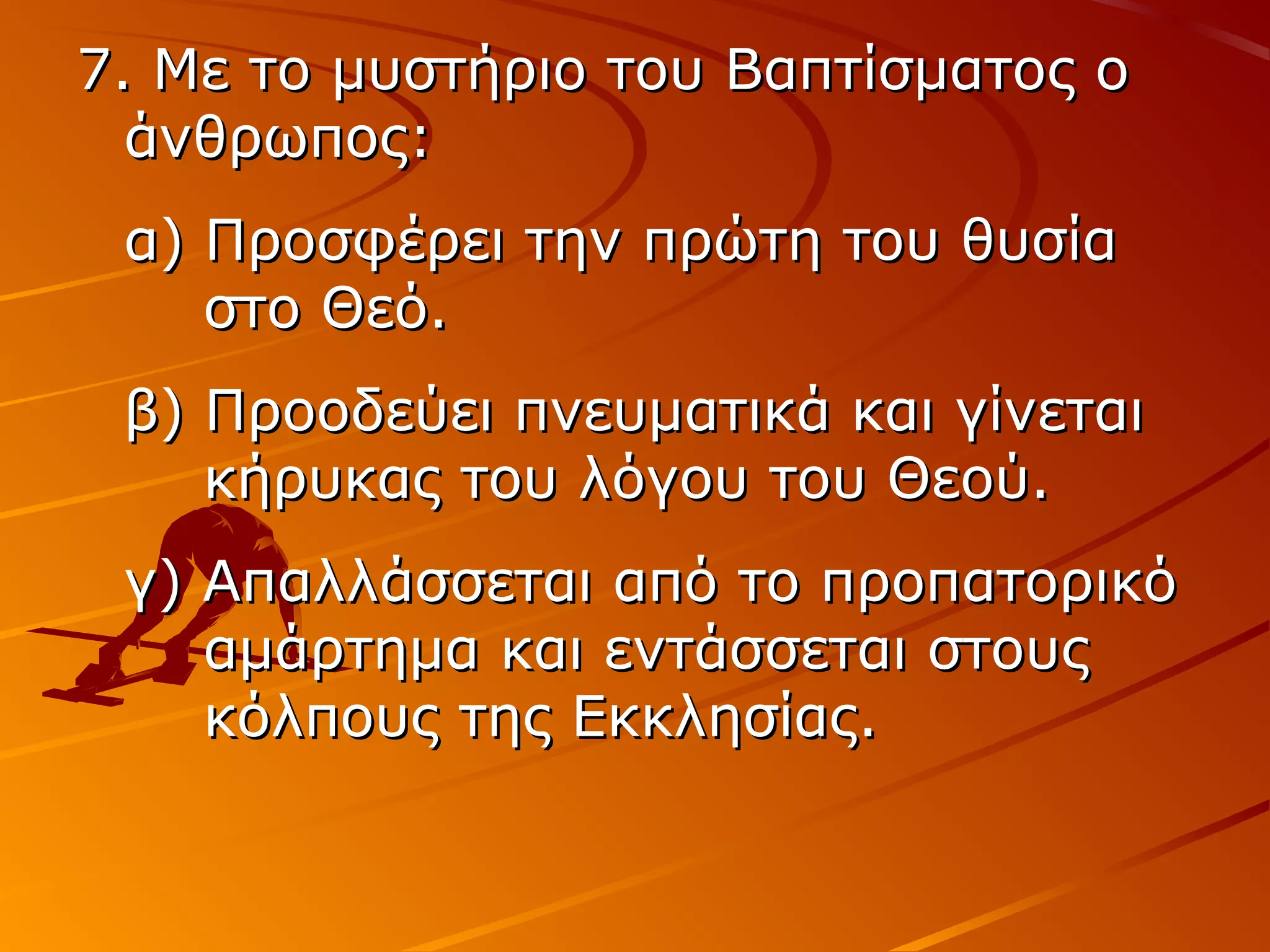 7. Με το μυστήριο του Βαπτίσματος ο7. Με το μυστήριο του Βαπτίσματος ο
άνθρωπος:άνθρωπος:
α) Προσφέρει την πρώτη του θυσίαα) Προσφέρει την πρώτη του θυσία
στο Θεό.στο Θεό.
β) Προοδεύει πνευματικά και γίνεταιβ) Προοδεύει πνευματικά και γίνεται
κήρυκας του λόγου του Θεού.κήρυκας του λόγου του Θεού.
γ) Απαλλάσσεται από το προπατορικόγ) Απαλλάσσεται από το προπατορικό
αμάρτημα και εντάσσεται στουςαμάρτημα και εντάσσεται στους
κόλπους της Εκκλησίας.κόλπους της Εκκλησίας.
 