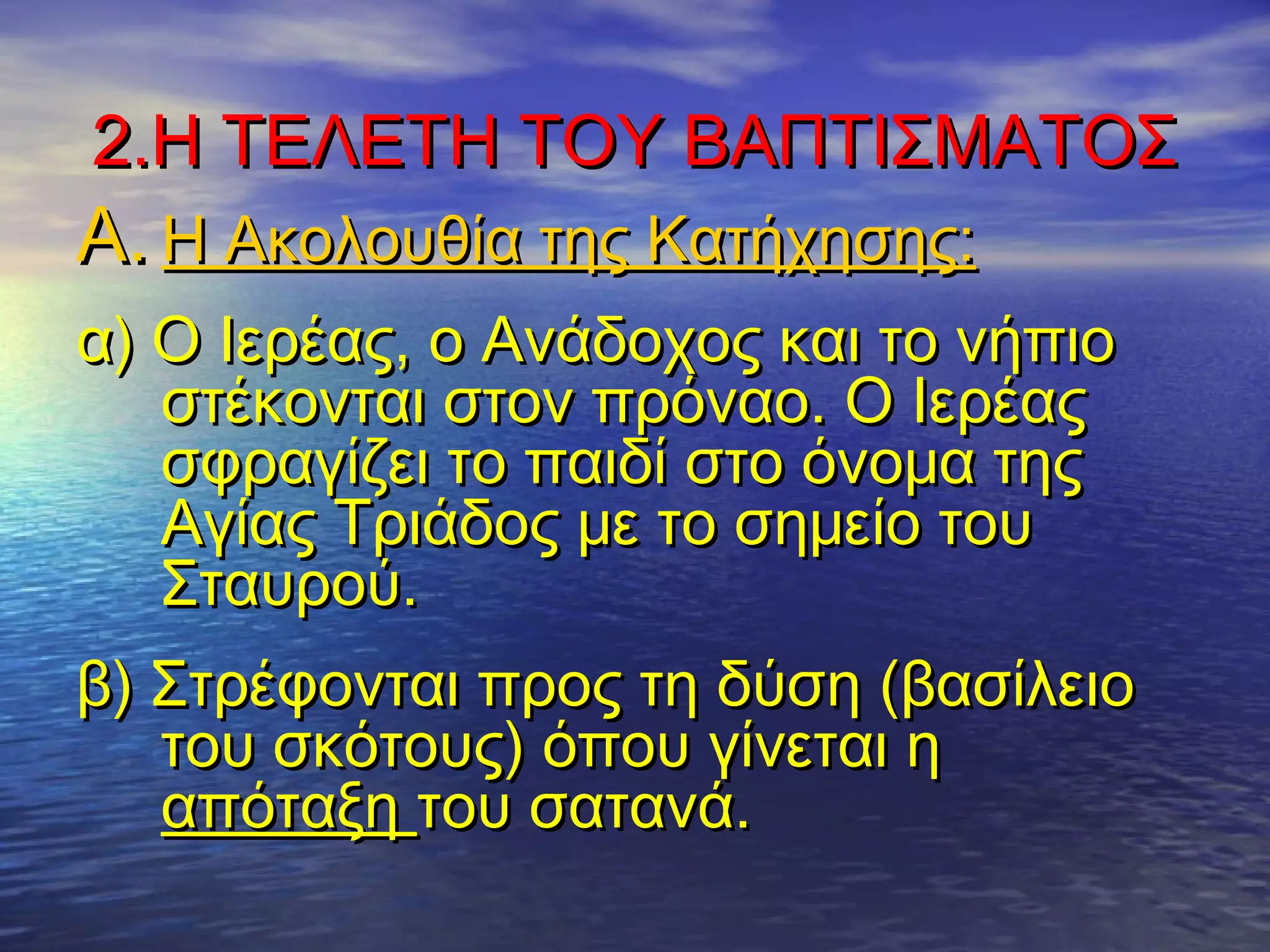 2.Η ΤΕΛΕΤΗ ΤΟΥ ΒΑΠΤΙΣΜΑΤΟΣ2.Η ΤΕΛΕΤΗ ΤΟΥ ΒΑΠΤΙΣΜΑΤΟΣ
A.A. Η Ακολουθία της Κατήχησης:Η Ακολουθία της Κατήχησης:
α) Ο Ιερέας, ο Ανάδοχος και το νήπιοα) Ο Ιερέας, ο Ανάδοχος και το νήπιο
στέκονται στον πρόναο. Ο Ιερέαςστέκονται στον πρόναο. Ο Ιερέας
σφραγίζει το παιδί στο όνομα τηςσφραγίζει το παιδί στο όνομα της
Αγίας Τριάδος με το σημείο τουΑγίας Τριάδος με το σημείο του
Σταυρού.Σταυρού.
β) Στρέφονται προς τη δύση (βασίλειοβ) Στρέφονται προς τη δύση (βασίλειο
του σκότους) όπου γίνεται ητου σκότους) όπου γίνεται η
απόταξηαπόταξη του σατανά.του σατανά.
 