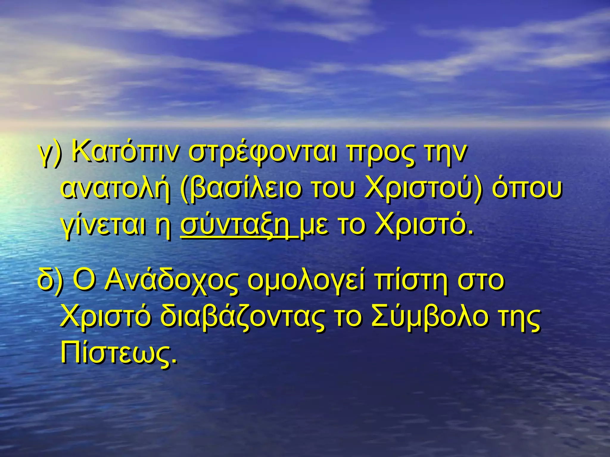 γ) Κατόπιν στρέφονται προς τηνγ) Κατόπιν στρέφονται προς την
ανατολή (βασίλειο του Χριστού) όπουανατολή (βασίλειο του Χριστού) όπου
γίνεται ηγίνεται η σύνταξησύνταξη με το Χριστό.με το Χριστό.
δ) Ο Ανάδοχος ομολογεί πίστη στοδ) Ο Ανάδοχος ομολογεί πίστη στο
Χριστό διαβάζοντας το Σύμβολο τηςΧριστό διαβάζοντας το Σύμβολο της
Πίστεως.Πίστεως.
 