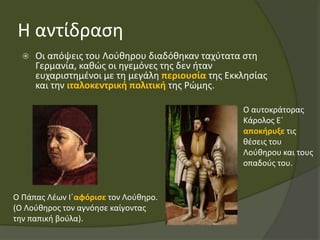 Η αντίδραση
 Οι απόψεις του Λούθηρου διαδόθηκαν ταχύτατα στη
Γερμανία, καθώς οι ηγεμόνες της δεν ήταν
ευχαριστημένοι με τη μεγάλη περιουσία της Εκκλησίας
και την ιταλοκεντρική πολιτική της Ρώμης.
Ο Πάπας Λέων Ι΄αφόρισε τον Λούθηρο.
(Ο Λούθηρος τον αγνόησε καίγοντας
την παπική βούλα).
Ο αυτοκράτορας
Κάρολος Ε΄
αποκήρυξε τις
θέσεις του
Λούθηρου και τους
οπαδούς του.
 