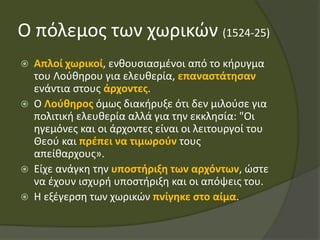 Ο πόλεμος των χωρικών (1524-25)
 Απλοί χωρικοί, ενθουσιασμένοι από το κήρυγμα
του Λούθηρου για ελευθερία, επαναστάτησαν
ενάντια στους άρχοντες.
 Ο Λούθηρος όμως διακήρυξε ότι δεν μιλούσε για
πολιτική ελευθερία αλλά για την εκκλησία: "Οι
ηγεμόνες και οι άρχοντες είναι οι λειτουργοί του
Θεού και πρέπει να τιμωρούν τους
απείθαρχους».
 Είχε ανάγκη την υποστήριξη των αρχόντων, ώστε
να έχουν ισχυρή υποστήριξη και οι απόψεις του.
 Η εξέγερση των χωρικών πνίγηκε στο αίμα.
 