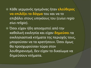  Κάθε γερμανός ηγεμόνας ήταν ελεύθερος
να επιλέξει το δόγμα του και να το
επιβάλει στους υπηκόους του (cuius regio
eius religio).
 Όσοι είχαν ήδη αποσχιστεί από την
καθολική εκκλησία και είχαν δημεύσει τα
εκκλησιαστικά κτήματα της περιοχής τους,
μπορούσαν να τα κρατήσουν. Όσοι όμως
θα προσχωρούσαν τώρα στον
λουθηρανισμό, δεν είχαν το δικαίωμα να
δημεύσουν κτήματα.
 