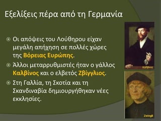 Εξελίξεις πέρα από τη Γερμανία
 Οι απόψεις του Λούθηρου είχαν
μεγάλη απήχηση σε πολλές χώρες
της Βόρειας Ευρώπης.
 Άλλοι μεταρρυθμιστές ήταν ο γάλλος
Καλβίνος και ο ελβετός Ζβίγγλιος.
 Στη Γαλλία, τη Σκοτία και τη
Σκανδιναβία δημιουργήθηκαν νέες
εκκλησίες.
 