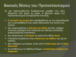Βασικές θέσεις του Προτεσταντισμού
Αν και παρουσιάζονται διαφορετικές μορφές του νέου
δόγματος από χώρα σε χώρα, οι βασικές αρχές του
Προτεσταντισμού συνοψίζονται στα εξής:
 Η σωτηρία της ψυχής δεν εξασφαλίζεται με την εξομολόγηση
και τη μεσολάβηση ενός ιερέα αλλά μέσω της πίστης του
πιστού.
 Δεν αναγνωρίζεται η εξουσία του Πάπα και δεν υπάρχει
ανώτερη ιεραρχία στην εκκλησία (σε κάποιες εκκλησίες
αναγνωρίζονται επίσκοποι).
 Δεν λατρεύεται η Παναγία ως αγία ούτε άλλοι άγιοι.
 Η λατρεία στηρίζεται στην ανάγνωση της Βίβλου και όχι σε
τελετές.
 Δεν υπάρχουν μυστήρια, εκτός από το Βάπτισμα και τη Θεία
Κοινωνία.
 Σε αντίθεση με το καθολικό δόγμα, επιτρέπεται ο γάμος των
κληρικών.
 