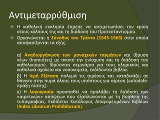 Αντιμεταρρύθμιση
 Η καθολική εκκλησία έπρεπε να αντιμετωπίσει την κρίση
στους κόλπους της και τη διάδοση του Προτεσταντισμού.
 Οργανώνεται η Σύνοδος του Τρέντο (1545-1563) στην οποία
αποφασίζονται τα εξής:
α) Αναδιοργάνωση των μοναχικών ταγμάτων και ίδρυση
νέων (Ιησουίτες) με σκοπό την ενίσχυση και τη διάδοση του
καθολικισμού. Ιδρύονται σεμινάρια για τους κληρικούς και
καθολικά σχολεία και νοσοκομεία, εκδίδονται βιβλία.
β) Η Ιερή Εξέταση πολεμά τις αιρέσεις και καταδικάζει σε
θάνατο στην πυρά όλους τους υπόπτους για αίρεση (autodafe-
πράξη πίστης).
γ) Η λογοκρισία προσπαθεί να προλάβει τη διάδοση των
«αιρετικών» απόψεων που εξαπλώνονται με τη βοήθεια της
τυπογραφίας. Εκδίδεται Κατάλογος Απαγορευμένων Βιβλίων
(Index Librorum Prohibitorum).
 