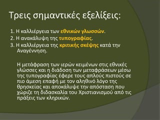 Τρεις σημαντικές εξελίξεις:
1. Η καλλιέργεια των εθνικών γλωσσών.
2. Η ανακάλυψη της τυπογραφίας.
3. Η καλλιέργεια της κριτικής σκέψης κατά την
Αναγέννηση.
Η μετάφραση των ιερών κειμένων στις εθνικές
γλώσσες και η διάδοση των μεταφράσεων μέσω
της τυπογραφίας έφερε τους απλούς πιστούς σε
πιο άμεση επαφή με τον αληθινό λόγο της
θρησκείας και αποκάλυψε την απόσταση που
χώριζε τη διδασκαλία του Χριστιανισμού από τις
πράξεις των κληρικών.
 