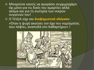  Μπορούσε κανείς να αγοράσει συγχωροχάρτι
όχι μόνο για τις δικές του αμαρτίες αλλά
ακόμα και για τη σωτηρία των νεκρών
συγγενών του!
 Ο Τέτζελ είχε και διαφημιστικό σλόγκαν:
«Όταν η ψυχή ακούσει τον ήχο του νομίσματος
που πέφτει, αναπηδά στο Καθαρτήριο» !
 