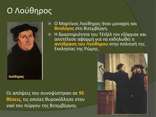 Ο Λούθηρος
 Ο Μαρτίνος Λούθηρος ήταν μοναχός και
θεολόγος στη Βιτεμβέργη.
 Η δραστηριότητα του Τέτζελ τον εξόργισε και
αποτέλεσε αφορμή για να εκδηλωθεί η
αντίδραση του Λούθηρου στην πολιτική της
Εκκλησίας της Ρώμης.
Οι απόψεις του συνοψίστηκαν σε 95
θέσεις, τις οποίες θυροκόλλησε στον
ναό του πύργου της Βιτεμβέργης.
 