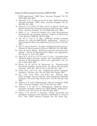 Progress In Electromagnetics Research, PIER 83, 2008 319
UWB applications,” IEEE Trans. Antennas Propagat., Vol. 53,
1973–1983, June 2005.
5. Agrawall, N. P., G. Kumar, and K. P. Ray, “Wide-band planar
monopole antennas,” IEEE Trans. Antennas Propagat., Vol. 46,
294–295, Feb. 1998.
6. Liang, J., C. C. Chiau, X. Chen, and C. G. Parini, “Study of a
printed circular disc monopole antenna for UWB systems,” IEEE
Trans. Antennas Propagat., Vol. 53, 3500–3504, Nov. 2005.
7. Eldek, A. A., “Numerical analysis of a small ultra-wideband
microstrip-fed tap monopole antenna,” Progress In Electromag-
netics Research, PIER 66, 199–212, 2006.
8. Liu, W. C. and C. F. Hsu, “CPW-fed notched monopole
antenna for umts/imt-2000/WLAN applications,” Journal of
Electromagnetic Waves and Applications, Vol. 21, No. 6, 841–851,
2007.
9. Gao, S. and A. Sambell, “A simple broadband printed antenna,”
Progress In Electromagnetics Research, PIER 60, 119–130, 2006.
10. Chen, X. and K. Huang, “Wideband properties of fractal bowtie
dipoles,” Journal of Electromagnetic Waves and Applications,
Vol. 20, No. 11, 1511–1518, 2006.
11. Zhou, H. J., Q. Z. Liu, J. F. Li, and J. L. Guo, “A swallow-tailed
wideband planar monopole antenna with semi-elliptical base,”
Journal of Electromagnetic Waves and Applications, Vol. 21,
No. 9, 1257–1264, 2007.
12. Brown, G. H. and O. M. Woodward, Jr., “Experimentally
determined radiation characteristics of conical and triangular
antennas,” RCA Rev., Vol. 13, No. 4, 425–452, Dec. 1952.
13. Wong, K.-L. and Y.-F. Lin, “Stripline-fed printed triangular
monopole,” Electron. Lett., Vol. 33, 1428–1429, August 1997.
14. Lee, J.-P., S.-O. Park, and S.-K. Lee, “Bow-tie wide-
band monopole antenna with the novel impedance-bandwidth
technique,” Microwave Opt. Technol. Lett., Vol. 36, 448–452, June
2002.
15. Johnson, J. M. and Y. Rahmat-Samii, “The tab monopole,” IEEE
Trans. Antennas Propagat., Vol. 45, 187–188, Jan. 1997.
16. Verbiest, J. R. and G. A. Vandenbosch, “Small-size planar
triangular monopole antenna for UWB WBAN applications,”
Electron. Lett., Vol. 42, No. 10, 566–567, May 2006.
17. Evans, J. A. and M. J. Ammann, “Planar trapezoidal and
pentagonal monopoles with impedance bandwidths in excess of
10:1,” Proc. IEEE Antennas Propagat. Soc. Int. Symp. Dig.,
 