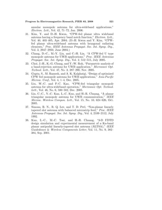 Progress In Electromagnetics Research, PIER 83, 2008 321
annular monopole antenna for ultra-wideband applications,”
Electron. Lett., Vol. 42, 71–72, Jan. 2006.
31. Kim, Y. and D.-H. Kwon, “CPW-fed planar ultra wideband
antenna having a frequency band notch function,” Electron. Lett.,
Vol. 40, 403–405, Apr. 2004. (D.-H. Kwon and Y. Kim, “CPW-
fed planar ultra-wideband antenna with hexagonal radiating
elements,” Proc. IEEE Antennas Propagat. Soc. Int. Symp. Dig.,
Vol. 3, 2947–2950, June 2004.)
32. Chang, D.-C., M.-Y. Liu, and C.-H. Lin, “A CPW-fed U type
monopole antenna for UWB applications,” Proc. IEEE Antennas
Propagat. Soc. Int. Symp. Dig., Vol. 2, 512–515, July 2005.
33. Choi, J.-H., K.-G. Chung, and Y.-W. Roh, “Parametric analysis of
a band-rejection antenna for UWB application,” Microwave Opt.
Technol. Lett., Vol. 47, No. 3, 287–290, Nov. 2005.
34. Gupta, S., M. Ramesh, and A. K. Kalghatgi, “Design of optimized
CPW fed monopole antenna for UWB applications,” Asia-Paciﬁc
Microw. Conf., Vol. 4, 1–4, Dec. 2005.
35. Liu, W.-C. and P.-C. Kao, “CPW-fed triangular monopole
antenna for ultra-wideband operation,” Microwave Opt. Technol.
Lett., Vol. 46, No. 6, 580–582, Dec. 2005.
36. Lin, C.-C., Y.-C. Kan, L.-C. Kuo, and H.-R. Chuang, “A planar
triangular monopole antenna for UWB communication,” IEEE
Microw. Wireless Compon. Lett., Vol. 15, No. 10, 624–626, Oct.
2005.
37. Simons, R. N., R. Q. Lee, and T. D. Perl, “Non-planar linearly
tapered slot antenna with balanced microstrip feed,” Proc. IEEE
Antennas Propagat. Soc. Int. Symp. Dig., Vol. 4, 2109–2112, July
1992.
38. Kuo, L.-C., M.-C. Tsai, and H.-R. Chuang, “3-D FDTD
design simulation and experimental measurement of a Ka-band
planar antipodal linearly-tapered slot antenna (ALTSA),” IEEE
Guidedwave & Wireless Components Letter, Vol. 11, No. 9, 382–
384, Sep. 2001.
 