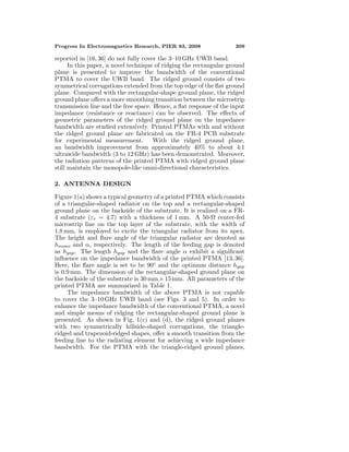 Progress In Electromagnetics Research, PIER 83, 2008 309
reported in [16, 36] do not fully cover the 3–10 GHz UWB band.
In this paper, a novel technique of ridging the rectangular ground
plane is presented to improve the bandwidth of the conventional
PTMA to cover the UWB band. The ridged ground consists of two
symmetrical corrugations extended from the top edge of the ﬂat ground
plane. Compared with the rectangular-shape ground plane, the ridged
ground plane oﬀers a more smoothing transition between the microstrip
transmission line and the free space. Hence, a ﬂat response of the input
impedance (resistance or reactance) can be observed. The eﬀects of
geometric parameters of the ridged ground plane on the impedance
bandwidth are studied extensively. Printed PTMAs with and without
the ridged ground plane are fabricated on the FR-4 PCB substrate
for experimental measurement. With the ridged ground plane,
an bandwidth improvement from approximately 40% to about 4:1
ultrawide bandwidth (3 to 12 GHz) has been demonstrated. Moreover,
the radiation patterns of the printed PTMA with ridged ground plane
still maintain the monopole-like omni-directional characteristics.
2. ANTENNA DESIGN
Figure 1(a) shows a typical geometry of a printed PTMA which consists
of a triangular-shaped radiator on the top and a rectangular-shaped
ground plane on the backside of the substrate. It is realized on a FR-
4 substrate (εr = 4.7) with a thickness of 1 mm. A 50-Ω center-fed
microstrip line on the top layer of the substrate, with the width of
1.8 mm, is employed to excite the triangular radiator from its apex.
The height and ﬂare angle of the triangular radiator are denoted as
hmono and α, respectively. The length of the feeding gap is denoted
as hgap. The length hgap and the ﬂare angle α exhibit a signiﬁcant
inﬂuence on the impedance bandwidth of the printed PTMA [13, 36].
Here, the ﬂare angle is set to be 90◦ and the optimum distance hgap
is 0.9 mm. The dimension of the rectangular-shaped ground plane on
the backside of the substrate is 30 mm × 15 mm. All parameters of the
printed PTMA are summarized in Table 1.
The impedance bandwidth of the above PTMA is not capable
to cover the 3–10 GHz UWB band (see Figs. 3 and 5). In order to
enhance the impedance bandwidth of the conventional PTMA, a novel
and simple means of ridging the rectangular-shaped ground plane is
presented. As shown in Fig. 1(c) and (d), the ridged ground planes
with two symmetrically hillside-shaped corrugations, the triangle-
ridged and trapezoid-ridged shapes, oﬀer a smooth transition from the
feeding line to the radiating element for achieving a wide impedance
bandwidth. For the PTMA with the triangle-ridged ground planes,
 