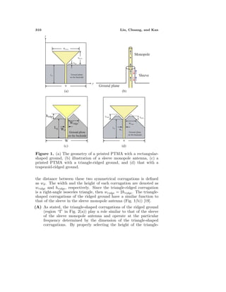 310 Lin, Chuang, and Kan
(a) (b)
(c) (d)
Figure 1. (a) The geometry of a printed PTMA with a rectangular-
shaped ground, (b) illustration of a sleeve monopole antenna, (c) a
printed PTMA with a triangle-ridged ground, and (d) that with a
trapezoid-ridged ground.
the distance between these two symmetrical corrugations is deﬁned
as wd. The width and the height of each corrugation are denoted as
wridge and hridge, respectively. Since the triangle-ridged corrugation
is a right-angle isosceles triangle, then wridge = 2hridge. The triangle-
shaped corrugations of the ridged ground have a similar function to
that of the sleeve in the sleeve monopole antenna (Fig. 1(b)) [19].
(A) As stated, the triangle-shaped corrugations of the ridged ground
(region “I” in Fig. 2(a)) play a role similar to that of the sleeve
of the sleeve monopole antenna and operate at the particular
frequency determined by the dimension of the triangle-shaped
corrugations. By properly selecting the height of the triangle-
 