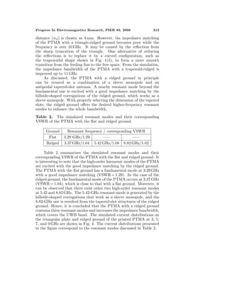 Progress In Electromagnetics Research, PIER 83, 2008 313
distance (wd) is chosen as 4 mm. However, the impedance matching
of the PTMA with a triangle-ridged ground becomes poor while the
frequency is over 10 GHz. It may be caused by the reﬂection from
the sharp truncation of the triangle. One alternative of reducing
the reﬂections is to replace it by a curved conﬁguration, such as
the trapezoidal shape shown in Fig. 1(d), to form a more smooth
transition from the feeding line to the free space. From the simulation,
the impedance bandwidth of the PTMA with a trapezoid-ridged is
improved up to 11 GHz.
As discussed, the PTMA with a ridged ground in principle
can be treated as a combination of a sleeve monopole and an
antipodal tapered-slot antenna. A nearby resonant mode beyond the
fundamental one is excited with a good impedance matching by the
hillside-shaped corrugations of the ridged ground, which works as a
sleeve monopole. With properly selecting the dimension of the tapered
slots, the ridged ground oﬀers the desired higher-frequency resonant
modes to enhance the whole bandwidth.
Table 2. The simulated resonant modes and their corresponding
VSWR of the PTMA with the ﬂat and ridged ground.
Ground Resonant frequency / corresponding VSWR
Flat 3.29 GHz/1.29 —— ——
Ridged 3.37 GHz/1.04 5.42 GHz/1.08 8.82 GHz/1.02
Table 2 summarizes the simulated resonant modes and their
corresponding VSWR of the PTMA with the ﬂat and ridged ground. It
is interesting to note that the high-order harmonic modes of the PTMA
are excited with the good impedance matching by the ridged ground.
The PTMA with the ﬂat ground has a fundamental mode at 3.29 GHz
with a good impedance matching (VSWR = 1.29). In the case of the
ridged ground, the fundamental mode of the PTMA occurs at 3.37 GHz
(VSWR = 1.04), which is close to that with a ﬂat ground. Moreover, it
can be observed that there exist other two high-order resonant modes
at 5.42 and 8.82 GHz. The 5.42-GHz resonant-mode is generated by the
hillside-shaped corrugations that work as a sleeve monopole, and the
8.82-GHz one is resulted from the tapered-slot structures of the ridged
ground. Hence, it is concluded that the PTMA with a ridged ground
contains three resonant modes and increases the impedance bandwidth,
which covers the UWB band. The simulated current distributions on
the triangular plate and ridged ground of the printed PTMA at 3, 5,
7, and 9 GHz are shown in Fig. 4. The current distributions presented
in the ﬁgure correspond to the resonant modes discussed in Table 2.
 
