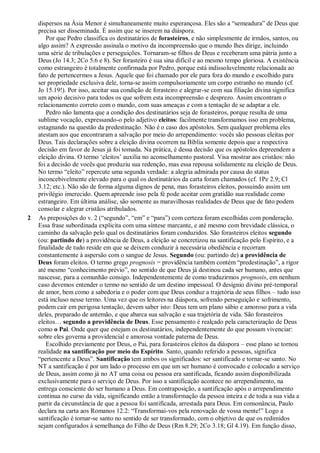 dispersos na Ásia Menor é simultaneamente muito esperançosa. Eles são a “semeadura” de Deus que
precisa ser disseminada. É assim que se inserem na diáspora.
Por que Pedro classifica os destinatários de forasteiros, e não simplesmente de irmãos, santos, ou
algo assim? A expressão assinala o motivo da incompreensão que o mundo lhes dirige, incluindo
uma série de tribulações e perseguições. Tornaram-se filhos de Deus e receberam uma pátria junto a
Deus (Jo 14.3; 2Co 5.6 e 8). Ser forasteiro é sua sina difícil e ao mesmo tempo gloriosa. A existência
como estrangeiro é totalmente confirmada por Pedro, porque está indissoluvelmente relacionada ao
fato de pertencermos a Jesus. Aquele que foi chamado por ele para fora do mundo e escolhido para
ser propriedade exclusiva dele, torna-se assim compulsoriamente um corpo estranho no mundo (cf.
Jo 15.19!). Por isso, aceitar sua condição de forasteiro e alegrar-se com sua filiação divina significa
um apoio decisivo para todos os que sofrem esta incompreensão e desprezo. Assim encontram o
relacionamento correto com o mundo, com suas ameaças e com a tentação de se adaptar a ele.
Pedro não lamenta que a condição dos destinatários seja de forasteiros, porque resulta de uma
sublime vocação, expressando-o pelo adjetivo eleitos: facilmente transformamos isso em problema,
estagnando na questão da predestinação. Não é o caso dos apóstolos. Sem qualquer problema eles
atestam aos que encontraram a salvação por meio do arrependimento: vocês são pessoas eleitas por
Deus. Tais declarações sobre a eleição divina ocorrem na Bíblia somente depois que a respectiva
decisão em favor de Jesus já foi tomada. Na prática, é dessa decisão que os apóstolos depreendem a
eleição divina. O termo „eleitos‟ auxilia no aconselhamento pastoral. Visa mostrar aos cristãos: não
foi a decisão de vocês que produziu sua redenção, mas essa repousa solidamente na eleição de Deus.
No termo “eleito” repercute uma segunda verdade: a alegria admirada por causa do status
inconcebivelmente elevado para o qual os destinatários da carta foram chamados (cf. 1Pe 2.9; Cl
3.12; etc.). Não são de forma alguma dignos de pena, mas forasteiros eleitos, possuindo assim um
privilégio imerecido. Quem apreende isso pela fé pode aceitar com gratidão sua realidade como
estrangeiro. Em última análise, são somente as maravilhosas realidades de Deus que de fato podem
consolar e alegrar cristãos atribulados.
2 As preposições do v. 2 (“segundo”, “em” e “para”) com certeza foram escolhidas com ponderação.
Essa frase subordinada explicita com uma síntese marcante, e até mesmo com brevidade clássica, o
caminho da salvação pelo qual os destinatários foram conduzidos. São forasteiros eleitos segundo
(ou: partindo de) a providência de Deus, a eleição se concretizou na santificação pelo Espírito, e a
finalidade de tudo reside em que se deixem conduzir à necessária obediência e recorram
constantemente à aspersão com o sangue de Jesus. Segundo (ou: partindo de) a providência de
Deus foram eleitos. O termo grego prognosis = providência também contém “predestinação”, a rigor
até mesmo “conhecimento prévio”, no sentido de que Deus já destinou cada ser humano, antes que
nascesse, para a comunhão consigo. Independentemente de como traduzirmos prognosis, em nenhum
caso devemos entender o termo no sentido de um destino impessoal. O desígnio divino pré-temporal
de amor, bem como a sabedoria e o poder com que Deus conduz a trajetória de seus filhos – tudo isso
está incluso nesse termo. Uma vez que os leitores na diáspora, sofrendo perseguição e sofrimento,
podem cair em perigosa tentação, devem saber isto: Deus tem um plano sábio e amoroso para a vida
deles, preparado de antemão, e que abarca sua salvação e sua trajetória de vida. São forasteiros
eleitos… segundo a providência de Deus. Esse pensamento é realçado pela caracterização de Deus
como o Pai. Onde quer que estejam os destinatários, independentemente do que possam vivenciar:
sobre eles governa a providencial e amorosa vontade paterna de Deus.
Escolhido previamente por Deus, o Pai, para forasteiros eleitos da diáspora – esse plano se tornou
realidade na santificação por meio do Espírito. Santo, quando referido a pessoas, significa
“pertencente a Deus”. Santificação tem ambos os significados: ser santificado e tornar-se santo. No
NT a santificação é por um lado o processo em que um ser humano é convocado e colocado a serviço
de Deus, assim como já no AT uma coisa ou pessoa era santificada, ficando assim disponibilizada
exclusivamente para o serviço de Deus. Por isso a santificação acontece no arrependimento, na
entrega consciente do ser humano a Deus. Em contraposição, a santificação após o arrependimento
continua no curso da vida, significando então a transformação da pessoa inteira e de toda a sua vida a
partir da circunstância de que a pessoa foi santificada, arrestada para Deus. Em consonância, Paulo
declara na carta aos Romanos 12.2: “Transformai-vos pela renovação de vossa mente!” Logo a
santificação é tornar-se santo no sentido de ser transformado, com o objetivo de que os redimidos
sejam configurados à semelhança do Filho de Deus (Rm 8.29; 2Co 3.18; Gl 4.19). Em função disso,
 