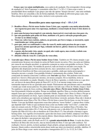 Graça e paz vos sejam multiplicadas, soa a palavra de saudação. Ela corresponde à forma antiga
de saudação (cf. Série Esperança, o comentário sobre Rm 1.7 e 2Co 1.3, bem como a nota). A
peculiaridade dessa saudação é que graça e paz não são apenas “desejos devotos”, mas uma realidade
benéfica. Deve ser concedida a eles de forma ampliada. Na verdade já obtiveram graça e paz, mas
Deus deseja multiplicá-las sempre mais, inclusive com a presente carta.
Renascidos para uma esperança viva! – 1Pe 1.3-9
3 – Bendito o Deus e Pai de nosso Senhor Jesus Cristo, que, segundo a sua muita misericórdia,
nos regenerou para uma viva esperança, mediante a ressurreição de Jesus Cristo dentre os
mortos,
4 – para uma herança incorruptível, sem mácula, imarcescível, reservada nos céus para vós,
5 – que sois guardados pelo poder de Deus, mediante a fé, para a salvação preparada para
revelar-se no último tempo.
6 – Nisso (ou: sobre isso) exultais, embora, no presente, por breve tempo, se necessário, sejais
contristados por várias provações,
7 – para que, uma vez confirmado o valor da vossa fé, muito mais preciosa do que o ouro
perecível, mesmo apurado por fogo, redunde em louvor, glória e honra na revelação de
Jesus Cristo!
8 – a quem, não havendo visto, amais; no qual, não vendo agora, mas crendo, exultais com
alegria indizível e cheia de glória,
9 – obtendo o fim da vossa fé: a salvação da vossa alma.
3 Louvado seja o Deus e Pai de nosso Senhor Jesus Cristo. Também em 1Pe chama atenção o que
constatávamos há pouco em relação às cartas de Paulo (exceto na carta a Tito e na carta aos Gálatas,
por causa de sua situação peculiar): os apóstolos começam as cartas com gratidão ou louvor. Nisso
seguem um costume judeu. Na medida do possível, tudo em Israel era iniciado com oração. Os
apóstolos não desprezam um bom costume devoto, mas o preenchem com o evangelho. Os
inconcebíveis benefícios de Deus convocam para a gratidão, ainda que muitas preocupações e
intenções movam o coração. Essa gratidão fortalece o pensamento dos cristãos. Pedro está
começando de maneira consciente e enfática com: louvado seja Deus. Não podemos nem devemos
preservar o louvor a Deus para nós mesmos, em nossos corações. Ele se manifesta, torna-se
adoração, testemunho ou canção. Quando o louvor de Deus é genuíno, o cristão torna-se o que deve
ser: um louvor da maravilhosa graça de Deus (Ef 1.6,12). E ao mesmo tempo torna-se uma
testemunha impossível de ser ignorada neste mundo. Praticamente não percebemos mais a atualidade
e tensão que reside nessas palavras. Os judeus diziam: louvado seja o Deus de Abraão, Isaque e Jacó!
Na seqüência a igreja de Jesus confessa: louvado seja o Deus e Pai de nosso Senhor Jesus Cristo.
Isso forçosamente irritaria um judeu. Porque na realidade significa: Deus se revelou definitivamente
naquele Jesus que os judeus rejeitaram, superando Abraão, Isaque e Jacó. Deus é o Deus e Pai que se
mostrou gloriosamente em Jesus. Agora somente pode ser encontrado em Jesus. Para nós é salutar
sentir certa estranheza que repercute na tradução literal desse versículo: portanto, Deus não é desde já
e naturalmente nosso Deus e Pai. Ele é Deus e Pai de Jesus e nosso Pai em Jesus, se esse for nosso
Senhor. Com que facilidade esquecemos essas duas palavras “nosso Senhor”, e apesar disso é delas
que depende tudo! Todos os que aceitaram Jesus como seu Senhor estão “em Cristo”, e então têm
tudo em comum com ele. O Deus e Pai de Jesus Cristo passa a ser também Deus e Pai deles. Sua
morte é agora a morte deles (2Co 5.14s), sua vida passou a ser a vida deles (Cl 3.4). Receberam o
Espírito do Filho (Gl 4.6) e são co-herdeiros de Cristo (Rm 8.17). Sua salvação e herança é agora
herança deles. Isso significa inversamente: quem não tem Jesus como Senhor, tampouco tem Deus
como Pai nem a riqueza da nova vida exposta abaixo. Quem deseja enaltecer a Deus tem de saber e
ser capaz de declarar o que possui por meio dele.
Antecede a tudo, como diz Paulo em Ef 2.4, a grande misericórdia de Deus. A razão dos feitos
benéficos de Deus não está em nós, mas na misericórdia de Deus. É isso que cabe enaltecer. Tal
exaltação e louvor, porém, excluem qualquer elogio próprio, porque apontam para a condição do ser
humano. Quem exalta a misericórdia atesta desse modo que antes era miserável, perdido, indefeso. O
juízo de Deus chega a soar: morto em pecados e transgressões (Ef 2.1; Lc 15.32; Jo 5.24s).
 