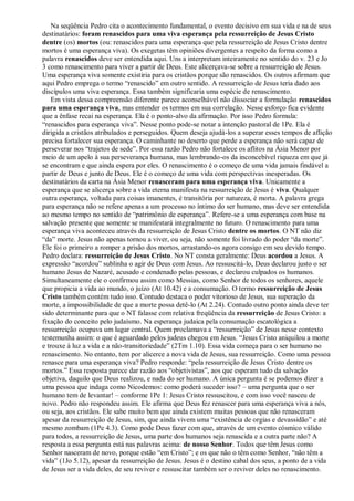 Na seqüência Pedro cita o acontecimento fundamental, o evento decisivo em sua vida e na de seus
destinatários: foram renascidos para uma viva esperança pela ressurreição de Jesus Cristo
dentre (os) mortos (ou: renascidos para uma esperança que pela ressurreição de Jesus Cristo dentre
mortos é uma esperança viva). Os exegetas têm opiniões divergentes a respeito da forma como a
palavra renascidos deve ser entendida aqui. Uns a interpretam inteiramente no sentido do v. 23 e Jo
3 como renascimento para viver a partir de Deus. Este alicerçava-se sobre a ressurreição de Jesus.
Uma esperança viva somente existiria para os cristãos porque são renascidos. Os outros afirmam que
aqui Pedro emprega o termo “renascido” em outro sentido. A ressurreição de Jesus teria dado aos
discípulos uma viva esperança. Essa também significaria uma espécie de renascimento.
Em vista dessa compreensão diferente parece aconselhável não dissociar a formulação renascidos
para uma esperança viva, mas entender os termos em sua correlação. Nesse esforço fica evidente
que a ênfase recai na esperança. Ela é o ponto-alvo da afirmação. Por isso Pedro formula:
“renascidos para esperança viva”. Nesse ponto pode-se notar a intenção pastoral de 1Pe. Ela é
dirigida a cristãos atribulados e perseguidos. Quem deseja ajudá-los a superar esses tempos de aflição
precisa fortalecer sua esperança. O caminhante no deserto que perde a esperança não será capaz de
perseverar nos “trajetos de sede”. Por essa razão Pedro não fortalece os aflitos na Ásia Menor por
meio de um apelo à sua perseverança humana, mas lembrando-os da inconcebível riqueza em que já
se encontram e que ainda espera por eles. O renascimento é o começo de uma vida jamais findável a
partir de Deus e junto de Deus. Ele é o começo de uma vida com perspectivas inesperadas. Os
destinatários da carta na Ásia Menor renasceram para uma esperança viva. Unicamente a
esperança que se alicerça sobre a vida eterna manifesta na ressurreição de Jesus é viva. Qualquer
outra esperança, voltada para coisas imanentes, é transitória por natureza, é morta. A palavra grega
para esperança não se refere apenas a um processo no íntimo do ser humano, mas deve ser entendida
ao mesmo tempo no sentido de “patrimônio de esperança”. Refere-se a uma esperança com base na
salvação presente que somente se manifestará integralmente no futuro. O renascimento para uma
esperança viva aconteceu através da ressurreição de Jesus Cristo dentre os mortos. O NT não diz
“da” morte. Jesus não apenas tornou a viver, ou seja, não somente foi livrado do poder “da morte”.
Ele foi o primeiro a romper a prisão dos mortos, arrastando-os agora consigo em seu devido tempo.
Pedro declara: ressurreição de Jesus Cristo. No NT consta geralmente: Deus acordou a Jesus. A
expressão “acordou” sublinha o agir de Deus com Jesus. Ao ressuscitá-lo, Deus declarou justo o ser
humano Jesus de Nazaré, acusado e condenado pelas pessoas, e declarou culpados os humanos.
Simultaneamente ele o confirmou assim como Messias, como Senhor de todos os senhores, aquele
que propicia a vida ao mundo, o juízo (At 10.42) e a consumação. O termo ressurreição de Jesus
Cristo também contém tudo isso. Contudo destaca o poder vitorioso de Jesus, sua superação da
morte, a impossibilidade de que a morte possa detê-lo (At 2.24). Contudo outro ponto ainda deve ter
sido determinante para que o NT falasse com relativa freqüência da ressurreição de Jesus Cristo: a
fixação do conceito pelo judaísmo. Na esperança judaica pela consumação escatológica a
ressurreição ocupava um lugar central. Quem proclamava a “ressurreição” de Jesus nesse contexto
testemunha assim: o que é aguardado pelos judeus chegou em Jesus. “Jesus Cristo aniquilou a morte
e trouxe à luz a vida e a não-transitoriedade” (2Tm 1.10). Essa vida começa para o ser humano no
renascimento. No entanto, tem por alicerce a nova vida de Jesus, sua ressurreição. Como uma pessoa
renasce para uma esperança viva? Pedro responde: “pela ressurreição de Jesus Cristo dentre os
mortos.” Essa resposta parece dar razão aos “objetivistas”, aos que esperam tudo da salvação
objetiva, daquilo que Deus realizou, e nada do ser humano. A única pergunta é se podemos dizer a
uma pessoa que indaga como Nicodemos: como poderá suceder isso? – uma pergunta que o ser
humano tem de levantar! – conforme 1Pe 1: Jesus Cristo ressuscitou, e com isso você nasceu de
novo. Pedro não respondeu assim. Ele afirma que Deus fez renascer para uma esperança viva a nós,
ou seja, aos cristãos. Ele sabe muito bem que ainda existem muitas pessoas que não renasceram
apesar da ressurreição de Jesus, sim, que ainda vivem uma “existência de orgias e devassidão” e até
mesmo zombam (1Pe 4.3). Como pode Deus fazer com que, através de um evento cósmico válido
para todos, a ressurreição de Jesus, uma parte dos humanos seja renascida e a outra parte não? A
resposta a essa pergunta está nas palavras acima: de nosso Senhor. Todos que têm Jesus como
Senhor nasceram de novo, porque estão “em Cristo”; e os que não o têm como Senhor, “não têm a
vida” (1Jo 5.12), apesar da ressurreição de Jesus. Jesus é o destino cabal dos seus, a ponto de a vida
de Jesus ser a vida deles, de seu reviver e ressuscitar também ser o reviver deles no renascimento.
 