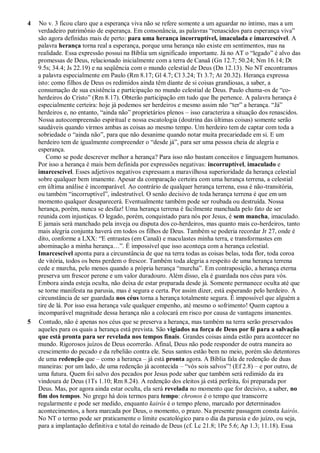 4 No v. 3 ficou claro que a esperança viva não se refere somente a um aguardar no íntimo, mas a um
verdadeiro patrimônio de esperança. Em consonância, as palavras “renascidos para esperança viva”
são agora definidas mais de perto: para uma herança incorruptível, imaculada e imarcescível. A
palavra herança torna real a esperança, porque uma herança não existe em sentimentos, mas na
realidade. Essa expressão possui na Bíblia um significado importante. Já no AT o “legado” é alvo das
promessas de Deus, relacionado inicialmente com a terra de Canaã (Gn 12.7; 50.24; Nm 16.14; Dt
9.5s; 34.4; Js 22.19) e na seqüência com o mundo celestial de Deus (Dn 12.13). No NT encontramos
a palavra especialmente em Paulo (Rm 8.17; Gl 4.7; Cl 3.24; Tt 3.7; At 20.32). Herança expressa
isto: como filhos de Deus os redimidos ainda têm diante de si coisas grandiosas, a saber, a
consumação de sua existência e participação no mundo celestial de Deus. Paulo chama-os de “co-
herdeiros do Cristo” (Rm 8.17). Obterão participação em tudo que lhe pertence. A palavra herança é
especialmente certeira: hoje já podemos ser herdeiros e mesmo assim não “ter” a herança. “Já”
herdeiros e, no entanto, “ainda não” proprietários plenos – isso caracteriza a situação dos renascidos.
Nossa autocompreensão espiritual e nossa escatologia (doutrina das últimas coisas) somente serão
saudáveis quando virmos ambas as coisas ao mesmo tempo. Um herdeiro tem de captar com toda a
sobriedade o “ainda não”, para que não desanime quando notar muita precariedade em si. E um
herdeiro tem de igualmente compreender o “desde já”, para ser uma pessoa cheia de alegria e
esperança.
Como se pode descrever melhor a herança? Para isso não bastam conceitos e linguagem humanos.
Por isso a herança é mais bem definida por expressões negativas: incorruptível, imaculado e
imarcescível. Esses adjetivos negativos expressam a maravilhosa superioridade da herança celestial
sobre qualquer bem imanente. Apesar da comparação certeira com uma herança terrena, a celestial
em última análise é incomparável. Ao contrário de qualquer herança terrena, essa é não-transitória,
ou também “incorruptível”, indestrutível. O senão decisivo de toda herança terrena é que em um
momento qualquer desaparecerá. Eventualmente também pode ser roubada ou destruída. Nossa
herança, porém, nunca se desfaz! Uma herança terrena é facilmente manchada pelo fato de ser
reunida com injustiças. O legado, porém, conquistado para nós por Jesus, é sem mancha, imaculado.
E jamais será manchado pela inveja ou disputa dos co-herdeiros, mas quanto mais co-herdeiros, tanto
mais alegria conjunta haverá em todos os filhos de Deus. Também se poderia recordar Jr 27, onde é
dito, conforme a LXX: “E entrastes (em Canaã) e maculastes minha terra, e transformastes em
abominação a minha herança…”. É impossível que isso aconteça com a herança celestial.
Imarcescível aponta para a circunstância de que na terra todas as coisas belas, toda flor, toda coroa
de vitória, todos os bens perdem o frescor. Também toda alegria a respeito de uma herança terrena
cede e murcha, pelo menos quando a própria herança “murcha”. Em contraposição, a herança eterna
preserva um frescor perene e um valor duradouro. Além disso, ela é guardada nos céus para vós.
Embora ainda esteja oculta, não deixa de estar preparada desde já. Somente permanece oculta até que
se torne manifesta na parusia, mas é segura e certa. Por assim dizer, está esperando pelo herdeiro. A
circunstância de ser guardada nos céus torna a herança totalmente segura. É impossível que alguém a
tire de lá. Por isso essa herança vale qualquer empenho, até mesmo o sofrimento! Quem captou a
incomparável magnitude dessa herança não a colocará em risco por causa de vantagens imanentes.
5 Contudo, não é apenas nos céus que se preserva a herança, mas também na terra serão preservados
aqueles para os quais a herança está prevista. São vigiados na força de Deus por fé para a salvação
que está pronta para ser revelada nos tempos finais. Grandes coisas ainda estão para acontecer no
mundo. Rigorosos juízos de Deus ocorrerão. Afinal, Deus não pode responder de outra maneira ao
crescimento do pecado e da rebelião contra ele. Seus santos estão bem no meio, porém são detentores
de uma redenção que – como a herança – já está pronta agora. A Bíblia fala de redenção de duas
maneiras: por um lado, de uma redenção já acontecida – “vós sois salvos”! (Ef 2.8) – e por outro, de
uma futura. Quem foi salvo dos pecados por Jesus pode saber que também será redimido da ira
vindoura de Deus (1Ts 1.10; Rm 8.24). A redenção dos eleitos já está perfeita, foi preparada por
Deus. Mas, por agora ainda estar oculta, ela será revelada no momento que for decisivo, a saber, no
fim dos tempos. No grego há dois termos para tempo: chronos é o tempo que transcorre
regularmente e pode ser medido, enquanto kairós é o tempo pleno, marcado por determinados
acontecimentos, a hora marcada por Deus, o momento, o prazo. Na presente passagem consta kairós.
No NT o termo pode ser praticamente o limite escatológico para o dia da parusia e do juízo, ou seja,
para a implantação definitiva e total do reinado de Deus (cf. Lc 21.8; 1Pe 5.6; Ap 1.3; 11.18). Essa
 