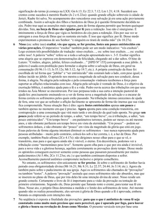 significação do termo já começa na LXX: Gn 6.13; Ez 22.3; 7.12; Lm 1.21; 4.18. Sucederá aos
crentes como sucedeu à meretriz Raabe (Js 2 e 6.22ss): quando grande aflição sobreveio à cidade de
Jericó, Raabe foi salva. No acampamento dos vencedores essa salvação já era uma ação previamente
combinada. Assim a salvação dos filhos e herdeiros de Deus já é questão firmemente decidida no
céu. Pedro traz aqui as asserções mais seguras, para de forma alguma permitir que brotem quaisquer
dúvidas. Sim, na força de Deus são vigiados por fé para a redenção. Isso não é sinergismo. É
inteiramente a força de Deus que vigia os herdeiros do céu para a redenção. Eles por sua vez se
entregam a essa força de Deus que os sustenta em tudo. É isso que significa: por fé. Desse modo
experimentam a promessa de seu Senhor: “e ninguém os tirará de minha mão” (Jo 10.27s).
6 Nisso (ou: sobre isso) exultai, vós que agora, se for preciso, fostes um pouco entristecidos em
várias provações. O imperativo “exultai” também pode ser um modo indicativo: “vós exultais”.
Logo existem três possibilidades de tradução: nisso exultais…, ou: sobre isso exultais…, ou: exultai
sobre isso! A palavra “sobre” refere-se a toda a salvação apresentada nos v. 3-5. Exultar significa
uma alegria que se expressa em demonstrações de felicidade, chegando até a dar saltos. O hino de
Lutero: “Cristãos, alegres, jubilai, felizes exultando…” [HPD Nº 155] corresponde a esse júbilo. A
palavra é usada com predileção para formular a alegria sobre a salvação de Deus, em geral na
consumação (Sl 96.11-13; Is 55.12s; Mt 5.12; Ap 19.7; etc.). A própria construção da frase foi
escolhida de tal forma que “jubilar” e “ser entristecido” não constam lado a lado, com peso igual; a
ênfase incide no júbilo. O apóstolo nos mostra a magnitude da salvação para nos conduzir, dessa
forma, à alegria. Na alegria pela redenção e pela consumação vindoura recebemos a força para
suportar as aflições relacionadas com isso. Alegria pela salvação é vontade de Deus, é o objetivo da
exortação bíblica, é autêntica ajuda para a fé e a vida. Pedro ouviu acerca das tribulações em que seus
irmãos na Ásia Menor se encontravam. Por isso perpassa toda a sua carta a intenção pastoral de
ajudá-los: precisamente ensinando-os a ver de forma nova a magnitude da salvação e a encarar de
forma correta os sofrimentos pelos quais estão passando. Na tribulação intensa carecemos de ajuda
de fora, uma vez que ao sofredor a aflição facilmente se apresenta de forma tão imensa que sua visão
fica comprometida. Nessa situação lhes é dito: agora fostes entristecidos apenas um pouco e
também apenas no momento em que é preciso. Agora aponta para uma condição transitória, em
contraposição a uma consumação que virá mais tarde e em direção da qual tudo aponta. No grego um
pouco pode referir-se ao período de tempo, a saber, “um tempo breve”, ou à tribulação, a saber, “um
pouco entristecidos”. “Um tempo breve” – em parâmetros terrenos, podem ser meses ou até mesmo
anos, e não obstante perfazem um tempo breve em vista da eternidade. “Um pouco” – podem ser
sofrimentos árduos, e não obstante são “pouco” em vista da magnitude da glória que está em jogo.
Essas palavras de forma alguma intentam diminuir os sofrimentos – isso nunca representa ajuda para
pessoas atribuladas – muito pelo contrário, colocá-los sob a luz correta, i. é, a luz de Deus. Por
exemplo, também Paulo afirma (2Co 4.17s): não dirigimos nosso olhar para o que se vê, o
transitório, mas para o que agora ainda não é visível, o eterno. Em decorrência, podemos ver a
tribulação como “momentâneo peso leve”. Somente quem olha para o que por ora ainda é invisível,
para a nova vida e a gloriosa herança, aquilata corretamente as provações deste tempo. Desse modo
os apóstolos conseguem escrever somente como pessoas que passaram pessoalmente por muitos
padecimentos (At 5.40s; 2Co 11.23ss; etc.) e que também continuam dispostas a sofrer.
Aconselhamento pastoral autêntico compromete inclusive o próprio conselheiro.
No entanto, os sofrimentos vêm unicamente se for preciso. Já sobre o sofrimento do Senhor havia
pairado essa obrigatoriedade divina (Mt 16.21; Mc 8.31; Lc 22.37; 24.44; Jo 3.14; etc.). Agora ela
também paira sobre o padecimento de sua igreja. Aqui os sofrimentos são chamados de “provações”
ou também “testes”. A palavra “provação” assinala que esses sofrimentos não são absurdos, mas que
se inserem no plano de Deus, que por trás deles há uma intenção divina de amor. Nisso reside um
grande consolo. Certamente o livro de Jó é importante para a visão da provação ou tentação do
primeiro cristianismo. Segundo ele, Deus permite que Satanás tente o crente, para testar sua fé em
Deus. Nesse ato, o próprio Deus determina a medida e o limite dos sofrimentos de teste. Até mesmo
quando não os realiza pessoalmente, eles servem à glória de Deus quando a fé é aprovada, embora
Satanás os empreenda com intenções más.
7 Na seqüência é exposta a finalidade das provações: para que o que é autêntico de vossa fé seja
constatado como muito mais precioso que ouro perecível, que é apurado por fogo, para louvor
e glória e honra na revelação de Jesus como Messias. O presente versículo tem por base uma
 
