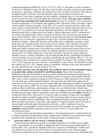 comparação freqüente na Bíblia (Sl 12.6; Pv 17.3; 27.21; Ml 3.3). Para saber se o ouro é autêntico,
ele precisa ser derretido no fogo. Isso não afeta o ouro em nada, mas todas as impurezas são expulsas
no processo, e aquilo que é autêntico, que realmente tem valor, se destaca com pureza. Pelo fato de a
fé freqüentemente se misturar a diversas impurezas, Deus precisa realizar um processo de
derretimento. Assim como a depuração do ouro, também o sofrimento deve ser visto positivamente
como teste para a fé. Essa visão pode ajudar decisivamente na aflição. Para que o que é autêntico
de vossa fé seja constatado como muito mais precioso. Por que é a fé preciosa? Por nos dar paz no
coração ou ajuda para viver? O aspecto mais grandioso dela é que honra a Deus: para louvor e glória
e honra. Sem fé é impossível agradar a Deus (Hb 11.6). E sem fé é impossível honrar a Deus e lhe
servir. Porém, o real cumprimento de sentido de nossa vida é que “sejamos algo para o louvor de sua
glória” (Ef 1.12). Já para um ser humano representa uma honra ser alvo de confiança. Isso vale
também perante Deus: a criatura honra seu Criador, o filho de Deus honra seu Pai, confiando nele.
No entanto, para poder honrar a Deus, a fé tem de ser autêntica. Por isso tem de ser provada por
causa da honra de Deus. Tudo isso se revestirá de um peso particular pela revelação de Jesus como
Messias. Esse é o ponto para o qual tudo converge. Esse é o próximo grande evento no curso da
história da salvação: o desprezado Nazareno será revelado com sua dignidade messiânica. Agora
ainda está oculto. Quando, porém, Jesus se tornar visível, também o que é autêntico na fé de sua
igreja sofredora passará a ser nitidamente manifesto. Isso há de acontecer para a honra de Deus.
Ainda que o diabo concentre toda a sua intenção em arrastar as pessoas para longe de Deus em sua
rebelião antidivina, naquele dia com certeza será flagrante que não teve sucesso em incontáveis
pessoas (Ap 7.9s). Chama atenção que o texto deixa em aberto a questão de a quem, afinal, são
dirigidos o louvor e a honra. Certamente o faz de forma pensada. Porque a glorificação do Redentor
em sua revelação é ao mesmo tempo a revelação e glorificação de seus redimidos (Rm 8.17; 1Jo 3.2),
e em tudo isso são conferidos louvor, glória e honra ao próprio Pai. Porque o alvo é a honra de Deus
(1Co 15.28). É para isso que Jesus virá, para “ser glorificado em seus santos e ser admirado em todos
que vieram a ele” (2Ts 1.10). “Quando, porém, se manifestar o Messias, nossa vida, então também
vós sereis manifestos junto com ele em glória” (Cl 3.4).
8 A ele amais, sem tê-lo visto, nele depositais vossa confiança, apesar de não contemplá-lo agora,
ao encontro dele exultais com indizível e glorificada alegria. Desse modo descortina-se
nitidamente diante dos destinatários da carta sua atitude inaudita, humanamente incompreensível e
aparentemente absurda, sem que desse modo fiquem confusos e inseguros. Como podem depositar
todo o amor e toda a confiança em alguém invisível? Porque ele se lhes manifestou como o Senhor
vivo, de modo que o conheceram pessoalmente. Tão certo como seus olhos físicos agora não são
capazes de ver, tão certo é que por parte do Espírito Santo lhes foram abertos os olhos do coração (Ef
1.18a), de sorte que seu olhar caiu com toda a admiração sobre o Crucificado e Ressuscitado. E desde
então seu olhar de admiração constantemente se dirige a ele, seu Senhor presente. Quanto mais,
porém, o contemplam em adoração e mantêm seu amor no campo de visão, tanto mais seu coração se
incendeia para um amor recíproco de gratidão, e tanto mais facilidade têm para confiar em todas as
situações de forma filial e sem reservas. Ao mesmo tempo, no entanto, irrompe neles uma alegria
que não se compara a nenhuma alegria terrena. Pedro só consegue descrevê-la com termos intensos:
jubilar com alegria indizível e glorificada, alegria mergulhada em glória. Já incide neles algo da
glória do Senhor que há de vir. Logo não se trata apenas de “alegria no Senhor” (Ne 8.10c), mas ao
mesmo tempo também da alegria na expectativa do Senhor, a saber a alegria prévia por sua
manifestação a ser aguardada no poder vitorioso de seu Pai. É ao encontro desse grande dia que
rejubilam, quando poderão encontrar-se com ele nos ares (1Ts 4.17). É nessa alegria que
descobriram sua força.
Ao mesmo tempo esse testemunho surpreendente é um testemunho perante o mundo. No fato de
os cristãos amarem seu Senhor acima de tudo, confiarem nele e jubilarem ao encontro dele se torna
perceptível uma realidade que de outro modo o mundo nem sequer conseguiria notar.
9 … que levais embora o alvo de vossa fé, a redenção da alma.
A próxima meta da história da salvação é a revelação da glória do Crucificado, por ora ainda
oculta. Logo também a fé tem um alvo: a redenção da alma. O termo grego para alvo significa ao
mesmo tempo “fim”. Quando for atingida a meta da fé, a fé passa à contemplação. O Senhor quer
que olhemos para a meta, ou seja, que vivamos em consonância com o alvo. Somente quando
mantivermos o olhar fixo no alvo é que veremos a atualidade sob a luz correta. Isso é sublinhado pela
 