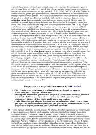 expressão levar embora. Etimologicamente ela ainda pode conter algo de sua acepção original, a
saber, a obtenção de um ganho em virtude de luta, esforço ou direito, assim como se conquista um
despojo, um salário ou um mérito, ou algo assim (cf. 1Pe 5.4; 2Co 5.20; Cl 3.24; Ef 6.8). Trata-se de
um resultado final, para o qual aponta todo o crer, bem como as labutas e os sofrimentos correlatos.
O tempo presente (“levais embora”) indica que esse acontecimento futuro determina a igreja desde
já, que ele já se estende para dentro da atualidade. O alvo da fé ou o resultado é descrito como
redenção da alma. Essa expressão foi emprestada apenas aparentemente da filosofia grega. Na
realidade corresponde à proclamação do Senhor, que dissera em vista de perseguição e ameaça de
morte: “Não temais os que matam o corpo, mas não conseguem matar a alma” (Mt 10.28). Isso por
um lado soa como antropologia (doutrina acerca do ser humano) grega, mas condiz na realidade
inteiramente com a visão bíblica e é fundamentalmente diversa da grega. Os gregos consideravam a
alma como única coisa valiosa no ser humano: pois a libertação da alma do cativeiro do corpo era o
alvo mais importante, de modo que ansiavam por uma existência da alma dissociada do corpo.
Também a Bíblia por um lado fala do valor incomparável da alma (Mt 16.26) e tem conhecimento da
existência dela sem o corpo (Mt 10.28; Ap 6.9; cf. também 1Pe 3.19). Porém, segundo a Bíblia, o
corpo não é de forma alguma cárcere da alma, mas forma, em conjunto com a alma e o espírito, o ser
humano todo. A existência da alma fora do corpo é, conforme a Bíblia, nem de longe um ideal, mas é
considerada como dolorosa condição de imperfeição (cf. 2Co 5.4; 1Ts 4.13). A igreja será perfeita
somente quando tiver o novo corpo espiritual, a ser obtido na parusia de Jesus. Portanto, não espera
que a alma seja liberta do corpo, mas aguarda que seu corpo seja redimido (Rm 8.23). Entretanto o
objetivo inicial de sua fé é a salvação das almas, e que a pessoa como tal seja conduzida através das
aflições do fim dos tempos no sentido de Mt 10.28. De acordo com a Bíblia a redenção da alma
depende da relação do ser humano com Deus. Assim a antropologia bíblica não é marcada pela
filosofia grega, mas pela teologia e pela escatologia (doutrina sobre as últimas coisas) bíblicas. Se
Pedro tivesse evitado no presente versículo a palavra “alma”, falando simplesmente de “vossa
redenção”, haveria o risco de um mal-entendido. Os destinatários poderiam ter pensado que Pedro
lhes estaria assegurando que permaneceriam vivos. Isso talvez os tivesse deixado seguros. Afinal, em
última análise não está em questão a preservação do corpo terreno, que de qualquer modo precisa
desaparecer (1Co 15.50). Aos que se encontram no sofrimento, aos que talvez até mesmo estejam na
iminência de morrer como mártires, é anunciado: existe algo que as pessoas não podem tirar de
vocês: a alma (da qual também faz parte o espírito, cf. Lc 23.42; Jo 19.30; At 7.59), o centro da
personalidade, do “ser humano interior” (2Co 4.16). A verdade de que a alma de vocês será salva
deve ser sua alegria e certeza. E que a alma redimida chegará à perfeição na parusia com o novo
corpo espiritual – essa é a promessa do NT.
Compreendam a magnitude da sua redenção! – 1Pe 1.10-12
10 – Foi a respeito desta salvação que os profetas indagaram e inquiriram, os quais
profetizaram acerca da graça a vós destinada,
11 – investigando, atentamente, qual a ocasião ou quais as circunstâncias oportunas, indicadas
pelo Espírito de Cristo, que neles estava, ao dar de antemão testemunho sobre os
sofrimentos referentes a Cristo e sobre as glórias que os seguiriam.
12 – A eles foi revelado que, não para si mesmos, mas para vós outros, ministravam as coisas
que, agora, vos foram anunciadas por aqueles que, pelo Espírito Santo enviado do céu, vos
pregaram o evangelho, coisas essas que anjos anelam perscrutar.
10 Como é grande a redenção que está em jogo! No entanto, são pobres aqueles que não compreendem
a riqueza que possuem. Existem cristãos que não captaram a magnitude da graça divina com que
foram presenteados. Vivem mera vida da fé apática e correm o perigo de sucumbir às atrações e
ameaças do mundo. A salvação presente que a igreja possui já estava no campo de visão dos homens
de Deus na antiga aliança. Profetas e até mesmo anjos (v. 12) aguardaram a salvação em que vocês se
encontram! A palavra “redenção” se refere àqueles que se encontravam em uma situação de perigo
mortal. Desde a queda no pecado a humanidade está perdida, porque perdeu a Deus. Desde então o
tema principal da história da salvação, também do AT, é sua redenção, sua volta para Deus. Sem o
reconhecimento de que o pecado é o problema fundamental do mundo, porque sobre ela pesa a ira de
 