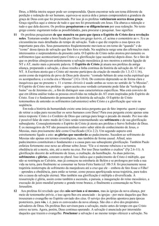 Deus, a Bíblia inteira sequer pode ser compreendida. Quem encontrar nela um tema diferente da
perdição e redenção do ser humano, equivoca-se acerca dela e jamais compreenderá a grandeza da
graça de Deus com que foi presenteada. Por isso já os profetas vaticinaram acerca dessa graça.
Graça significa aqui a síntese de tudo o que nos foi presenteado em Jesus. Ela abarca a redenção e
tudo o que dela decorre. Os profetas pesquisaram e se diligenciaram por essa redenção. No texto
grego consta: esgotaram todas as possibilidades, para procurar e pesquisar. Isso significa:
11 Os profetas pesquisaram de que maneira ou para que época o Espírito de Cristo dava revelação
neles. Tentaram sondar a hora fixada por Deus (em grego kairós, cf. acima o comentário ao v. 5) e as
circunstâncias mais detalhadas do tempo de salvação. Tudo o que diz respeito a essa época era
importante para eles. Seus pensamentos freqüentemente moviam-se em torno do “quando” e do
“como” dessa época de salvação que lhes fora revelada. Na seqüência surge uma das afirmações mais
interessantes e surpreendentes da presente carta. O Espírito de Cristo neles atestou previamente os
sofrimentos (que aconteceriam) para Cristo e a glorificação (que sucederia) depois disso. Se o fato de
que os profetas almejavam ardentemente a salvação messiânica já nos mostrou a estreita ligação de
NT e AT, muito mais a presente palavra. O Espírito de Cristo já atuara nos profetas da antiga
aliança, preparando a salvação, e disso resulta a linha contínua da história da salvação do AT até o
NT. A Escritura atesta que o Cristo até mesmo participou da criação do mundo (Jo 1.3; Cl 1.16),
assim como da trajetória do povo de Deus pelo deserto: “contudo bebiam de uma rocha espiritual que
os acompanhava; e a rocha era o Messias” (1Co 10.4). Do contexto depreende-se de forma clara e
inequívoca que no presente v. 11 o termo christós é usado ambas as vezes no sentido de “o Messias”.
O Espírito de Cristo nos profetas – quem aceita essa verdade certamente pode falar da “teologia de
Isaías” ou de Jeremias etc., a fim de distinguir suas características específicas. Mas está convicto de
que em última análise todas as pessoas envolvidas na redação do AT eram inspiradas pelo Espírito do
Cristo. Esse é o fundamento do pensamento da história da salvação. O Espírito do Cristo
testemunhou de antemão os sofrimentos (advenientes) sobre Cristo e a glorificação que veio na
seqüência.
Em toda a história da humanidade existe uma única pergunta que de fato importa: quem é capaz
de retirar a culpa para reconciliar os seres humanos com Deus? Para essa pergunta existe apenas uma
única resposta: Cristo é o Cordeiro de Deus que carrega para longe o pecado do mundo. Por isso não
é possível falar de outro modo de Cristo senão testemunhando seu sofrimento e de sua glorificação
subseqüente. Conseqüentemente o Espírito de Cristo já atesta aos profetas o Servo Sofredor de Deus.
E os mensageiros do NT não possuem nenhum outro saber além do conhecimento de Jesus, o
Messias, mais precisamente dele como Crucificado (1Co 2.2). Um segundo aspecto está
estreitamente ligado a este: as glórias que sucederão ao padecimento. Sucedem ao sofrimento do
Messias não apenas em termos cronológicos, mas também de forma causal. Afinal, seus
padecimentos constituíram o fundamento e a causa para sua subseqüente glorificação. Também Paulo
enfatiza fortemente esse nexo ao afirmar sobre Jesus: “Ele a si mesmo rebaixou e se tornou
obediência até a morte, sim, até a morte na cruz. Por isso Deus também o exaltou” (Fp 2.6-11). A
glorificação decorre do sofrimento de Jesus, a exaltação, da humilhação. As duas palavras,
sofrimentos e glórias, constam no plural. Isso indica que o padecimento de Cristo é múltiplo, que
não se restringiu ao Calvário, mas já começou na estrebaria de Belém e se prolongou por toda a sua
vida na terra, para finalmente se consumar na Sexta-Feira Santa (cf. Hb 5.8: foi precisamente nessa
trajetória ininterrupta de sofrimento da manjedoura até a cruz que ele – embora de fato fosse o Filho!
– aprendeu a obediência, para então se tornar, como pessoa aperfeiçoada nessa trajetória, para todos
nós a causa da salvação eterna). Mas também sua glorificação é múltipla e diversificada. A
ressurreição é glória, assim como também a ascensão, a parusia, a inauguração do reino messiânico, a
execução do juízo mundial perante o grande trono branco, e finalmente a consumação na Nova
Jerusalém.
12 Aos profetas foi revelado que eles não serviam a si mesmos, mas às igrejas da nova aliança, por
meio de testemunho prévio, e isso agora lhes era anunciado - às igrejas - por meio daqueles que lhes
trouxeram o evangelho no Espírito enviado dos céus. O serviço dos profetas apontava para épocas
posteriores, para vós, i. é, para os convocados da nova aliança. São eles o alvo dos propósitos
salvadores de Deus. Os profetas lhes serviram para a salvação, muito antes do tempo em que Cristo
esteve na terra. Agora, porém, Deus continua operando. A salvação é anunciada por intermédio
daqueles que trazem o evangelho. Proclamar a salvação é ao mesmo tempo oferecer a salvação. Na
 