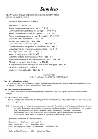 Sumário
ORIENTAÇÕES PARA O USUÁRIO DA SÉRIE DE COMENTÁRIOS
ÍNDICE DE ABREVIATURAS
Introdução à primeira carta de Pedro
Voto inicial – 1. Pedro 1.1s
Renascidos para uma esperança viva! – 1Pe 1.3-9
Compreendam a magnitude da sua redenção! – 1Pe 1.10-12
Vivam em concordância com sua esperança – 1Pe 1.13-21
Amem persistentemente um ao outro de coração! – 1Pe 1.22-25
Edificados como pedras vivas – 1Pe 2.1-10
Tenham uma boa conduta! – 1Pe 2.11s
Comportamento correto em relação a todos – 1Pe 2.13-17
Comportamento correto perante os superiores – 1Pe 2.18-25
Conduta correta em relação ao parceiro conjugal – 1Pe 3.1-7
Não reagir ao mal com o mal! – 1Pe 3.8-12
Vencer o mal pelo bem – 1Pe 3.13-22
Suportar o mal com a mentalidade de Jesus – 1Pe 4.1-6
Bons administradores da multiforme graça de Deus – 1Pe 4.7-11
Alegrai-vos por sofrer com Cristo! – 1Pe 4.12-19
A responsabilidade dos anciãos e dos mais jovens pela igreja – 1Pe 5.1-5
Exortação à vigilância – 1Pe 5.6-11
Saudações e voto de bênção – 1Pe 5.12-14
ORIENTAÇÕES
PARA O USUÁRIO DA SÉRIE DE COMENTÁRIOS
Com referência ao texto bíblico:
O texto de 1Pedro está impresso em negrito. Repetições do trecho que está sendo tratado também estão impressas
em negrito. O itálico só foi usado para esclarecer dando ênfase.
Com referência aos textos paralelos:
A citação abundante de textos bíblicos paralelos é intencional. Para o seu registro foi reservada uma coluna à
margem.
Com referência aos manuscritos:
Para as variantes mais importantes do texto, geralmente identificadas nas notas,foram usados os sinais abaixo, que
carecem de explicação:
TM O texto hebraico do Antigo Testamento (o assim-chamado “Texto Massorético”). A transmissão exata do texto
do Antigo Testamento era muito importante para os estudiosos judaicos. A partir do século II ela tornou-se
uma ciência específica nas assim-chamadas “escolas massoréticas” (massora = transmissão).
Originalmente o texto hebraico consistia só de consoantes; a partir do século VI os massoretas
acrescentaram sinais vocálicos na forma de pontos e traços debaixo da palavra.
Manuscritos importantes do texto massorético:
Manuscrito: redigido em: pela escola de:
Códice do Cairo (C) 895 Moisés ben Asher
Códice da sinagoga de Aleppo depois de 900 Moisés ben Asher
(provavelmente destruído por um incêndio)
Códice de São Petersburgo 1008 Moisés ben Asher
 