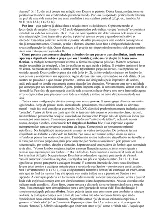 chamou” (v. 15), não está correta sua relação com Deus e as pessoas. Dessa forma, porém, torna-se
questionável também sua credibilidade perante o mundo. Por isso os apóstolos praticamente lutaram
em prol de uma vida santa dos que eram confiados a seu cuidado pastoral (cf., p. ex., também At
20.31; Rm 12.1s; 1Ts 2.11s).
Por isso – essa palavra já deixa clara a relação entre os dois blocos. O presente trecho é
decorrência do anterior. Esses v. 3-12 estão determinados pelo indicativo que “assinala” e constata a
realidade na vida dos renascidos. Os v. 13ss, em contrapartida, são determinados pelo imperativo,
pela interpelação. Esse imperativo, porém, é possível apenas porque e quando o indicativo o
antecede. Em outras palavras: somente é possível desafiar pessoas para uma conduta consagrada se
elas já renasceram antes. Contudo, se não o fizeram, decorre desse fato a obrigatoriedade de uma
nova configuração de vida. Quem alcançou a fé precisa ser impreterivelmente instruído para também
viver uma vida que corresponda à fé.
Como pessoas que possuem cingidos os lombos de seu pensar e que são sóbrias, tende vossa
esperança depositada sobre a graça que vos é trazida (junto) na revelação de Jesus como
Messias. A tradução tenta reproduzir o texto da forma mais precisa possível. Mantém separada a
oração secundária da principal, a fim de explicitar no que incide a ênfase. O objetivo também é levar
em conta, na medida do possível, a forma verbal tipicamente grega do aoristo. Ela expressa: no
passado, quando Deus confiscou para si a vida deles (v. 2), os interpelados cingiram os lombos de
seus pensar e reorientaram sua esperança. Agora devem reter isso, realizando-o na vida diária. O que
ocorreu no passado e o que está no presente – ambos são designados pelo imperativo do aoristo,
razão pela qual ele condiz exatamente com a situação dos chamados. Vivem em uma nova realidade
que começou por seu renascimento. Agora, porém, importa captá-la constantemente, contar com ela e
vivenciá-la. Pelo fato de que naquela ocasião toda a sua existência obteve uma nova base estão agora
livres e capacitados para preservar com toda a seriedade e ênfase no novo direcionamento de sua
vida.
Toda a nova configuração da vida começa com nosso pensar. O termo grego dianoia tem vários
significados. Força de pensar, razão, mentalidade, pensamento, mas também índole ou universo
mental – tudo isso está contido na expressão. Na LXX dianoia é predominantemente traduzida como
“coração”. Temos de levar em conta que não se tem em vista apenas o pensamento claro, racional,
mas também o pensamento desejoso associado ao inconsciente. Porque não são apenas as idéias que
passam por nossa mente. Como nosso pensar é todo um “universo de idéias”, incluindo nossas
buscas, desejos e sonhos, é necessário ter cingidos os lombos dele. Essa expressão é quase
incompreensível para a percepção moderna da língua. Corresponde ao pensamento oriental-
metafórico. Na Antigüidade era necessário amarrar as vestes esvoaçantes. Do contrário teriam
atrapalhado no trabalho e estorvado na batalha. Por isso o ser humano antigo cingia as ancas,
enfiando as pontas das vestes sob o cinto. Também nós somos facilmente atrapalhados no trabalho e
na vida por diversos propósitos, mais precisamente por “idéias esvoaçantes”, pelo pensar sem
concentração, por sonhos, desejos e fantasias. Repercute aqui uma palavra do Senhor, que na verdade
havia dito: “Vossos lombos estejam cingidos e vossas lâmpadas acesas, e assim sereis iguais a
pessoas que esperam por seu Senhor…” (Lc 12.35,36a). Cabe lembrar a memorável noite do êxodo
dos israelitas do Egito. Naquele tempo Deus havia ordenado o seguinte para a ceia do Pessah:
“Assim comereis: os lombos cingidos, os calçados nos pés e o cajado na mão” (Êx 12.11). Isso
significava: pronto para partir a qualquer instante! É a mesma intenção de Jesus: seus discípulos
devem estar prontos a qualquer instante para a parusia de seu Senhor – prontos para partir, a saber,
para o arrebatamento (1Ts 4.17). Esse é seguramente também o sentido da exortação de Pedro, ainda
mais que ao final da mesma frase ele aponta com muita ênfase para a parusia do Senhor a ser
esperada. A exortação poderia ser formulada modernamente: concentrem seu pensar, sentir e querer!
Toda vida espiritual começa com um direcionamento claro dos pensamentos. Pessoas distraídas não
realizam nada grandioso. Além disso, quem procura a distração torna-se imprestável para a obra de
Deus. Essa exortação tem conseqüências para a configuração de nossa vida! Essa declaração é
complementada pela palavra sóbrios. Pedro poderia tentar usar este termo para combater a natureza
exaltada. A exaltação começa com o fato de os cristãos não observarem os limites que ainda
condicionam nossa existência imanente. Superenfatizam o “já” de nossa existência espiritual e
ignoram o “ainda não” (cf. o Comentário Esperança sobre 1Jo 3.2 e, acima, no v. 4, a exegese da
palavra “herança”). Sóbrios são aqueles que observam tanto o “já” como o “ainda não”. Aquele que
 