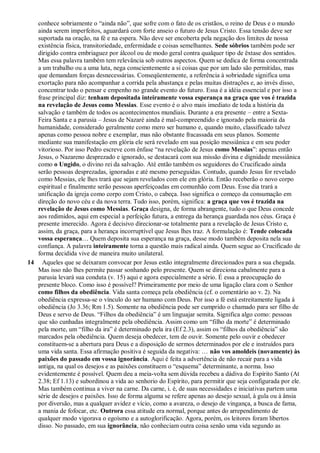 conhece sobriamente o “ainda não”, que sofre com o fato de os cristãos, o reino de Deus e o mundo
ainda serem imperfeitos, aguardará com forte anseio o futuro de Jesus Cristo. Essa tensão deve ser
suportada na oração, na fé e na espera. Não deve ser encoberta pela negação dos limites de nossa
existência física, transitoriedade, enfermidade e coisas semelhantes. Sede sóbrios também pode ser
dirigido contra embriaguez por álcool ou de modo geral contra qualquer tipo de êxtase dos sentidos.
Mas essa palavra também tem relevância sob outros aspectos. Quem se dedica de forma concentrada
a um trabalho ou a uma luta, nega conscientemente a si coisas que por um lado são permitidas, mas
que demandam forças desnecessárias. Conseqüentemente, a referência à sobriedade significa uma
exortação para não acompanhar a corrida pela abastança e pelas muitas distrações e, ao invés disso,
concentrar todo o pensar e empenho no grande evento do futuro. Essa é a idéia essencial e por isso a
frase principal diz: tenham depositada inteiramente vossa esperança na graça que vos é trazida
na revelação de Jesus como Messias. Esse evento é o alvo mais imediato de toda a história da
salvação e também de todos os acontecimentos mundiais. Durante a era presente – entre a Sexta-
Feira Santa e a parusia – Jesus de Nazaré ainda é mal-compreendido e ignorado pela maioria da
humanidade, considerado geralmente como mero ser humano e, quando muito, classificado talvez
apenas como pessoa nobre e exemplar, mas não obstante fracassada em seus planos. Somente
mediante sua manifestação em glória ele será revelado em sua posição messiânica e em seu poder
vitorioso. Por isso Pedro escreve com ênfase “na revelação de Jesus como Messias”: apenas então
Jesus, o Nazareno desprezado e ignorado, se destacará com sua missão divina e dignidade messiânica
como o Ungido, o divino rei da salvação. Até então também os seguidores do Crucificado ainda
serão pessoas desprezadas, ignoradas e até mesmo perseguidas. Contudo, quando Jesus for revelado
como Messias, ele lhes trará que sejam revelados com ele em glória. Então receberão o novo corpo
espiritual e finalmente serão pessoas aperfeiçoadas em comunhão com Deus. Esse dia trará a
unificação da igreja como corpo com Cristo, o cabeça. Isso significa o começo da consumação em
direção do novo céu e da nova terra. Tudo isso, porém, significa: a graça que vos é trazida na
revelação de Jesus como Messias. Graça designa, de forma abrangente, tudo o que Deus concede
aos redimidos, aqui em especial a perfeição futura, a entrega da herança guardada nos céus. Graça é
presente imerecido. Agora é decisivo direcionar-se totalmente para a revelação de Jesus Cristo e,
assim, da graça, para a herança incorruptível que Jesus lhes traz. A formulação é: Tende colocada
vossa esperança… Quem deposita sua esperança na graça, desse modo também deposita nela sua
confiança. A palavra inteiramente torna a questão mais radical ainda. Quem segue ao Crucificado de
forma decidida vive de maneira muito unilateral.
14 Aqueles que se deixaram convocar por Jesus estão integralmente direcionados para a sua chegada.
Mas isso não lhes permite passar sonhando pelo presente. Quem se direciona cabalmente para a
parusia levará sua conduta (v. 15) aqui e agora especialmente a sério. É essa a preocupação do
presente bloco. Como isso é possível? Primeiramente por meio de uma ligação clara com o Senhor
como filhos da obediência. Vida santa começa pela obediência (cf. o comentário ao v. 2). Na
obediência expressa-se o vínculo do ser humano com Deus. Por isso a fé está estreitamente ligada à
obediência (Jo 3.36; Rm 1.5). Somente na obediência pode ser cumprido o chamado para ser filho de
Deus e servo de Deus. “Filhos da obediência” é um linguajar semita. Significa algo como: pessoas
que são cunhadas integralmente pela obediência. Assim como um “filho da morte” é determinado
pela morte, um “filho da ira” é determinado pela ira (Ef 2.3), assim os “filhos da obediência” são
marcados pela obediência. Quem deseja obedecer, tem de ouvir. Somente pelo ouvir e obedecer
constituem-se a abertura para Deus e a disposição de sermos determinados por ele e instruídos para
uma vida santa. Essa afirmação positiva é seguida da negativa: … não vos amoldeis (novamente) às
paixões do passado em vossa ignorância. Aqui é feita a advertência de não recair para a vida
antiga, na qual os desejos e as paixões constituem o “esquema” determinante, a norma. Isso
evidentemente é possível. Quem deu a meia-volta sem dúvida recebeu a dádiva do Espírito Santo (At
2.38; Ef 1.13) e subordinou a vida ao senhorio do Espírito, para permitir que seja configurada por ele.
Mas também continua a viver na carne. Da carne, i. é, de suas necessidades e iniciativas partem uma
série de desejos e paixões. Isso de forma alguma se refere apenas ao desejo sexual, à gula ou à ânsia
por diversão, mas a qualquer avidez e vício, como a avareza, o desejo de vingança, a busca de fama,
a mania de fofocar, etc. Outrora essa atitude era normal, porque antes do arrependimento de
qualquer modo vigorava o egoísmo e a autoglorificação. Agora, porém, os leitores foram libertos
disso. No passado, em sua ignorância, não conheciam outra coisa senão uma vida segundo as
 