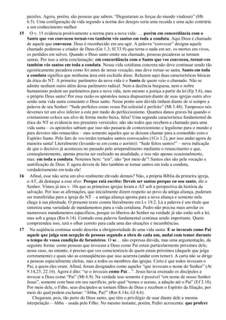 paixões. Agora, porém, são pessoas que sabem. “Degustaram as forças do mundo vindouro” (Hb
6.5). Uma configuração da vida segundo a norma dos desejos seria uma recaída e uma ação contrária
a um conhecimento melhor.
15 O v. 15 evidencia positivamente a norma para a nova vida: … porém em concordância com o
Santo que vos convocou tornai-vos também vós santos em toda a conduta. Aqui Deus é chamado
de aquele que convocou. Deus é reconhecido em seu agir. A palavra “convocar” designa aquele
chamado poderoso e criador de Deus (Gn 1.3; Sl 33.9) que torna o nada em ser, os mortos em vivos,
os perdidos em salvos. Quando o Deus santo emite seu chamado, pessoas pecadoras se tornam
santas. Por isso a séria conclamação: em concordância com o Santo que vos convocou, tornai-vos
também vós santos em toda a conduta. Nossa vida cotidiana concreta não deve continuar sendo tão
egoisticamente pecadora como foi antes de nossa vocação, mas deve tornar-se santa. Santo em toda
a conduta significa que nenhuma área está excluída disso. Reluzem aqui duas características básicas
da ética do NT. A primeira: parâmetro da nova vida é o Santo de quem veio o chamado. Não se
admite nenhum outro além desse parâmetro radical. Nem a decência burguesa, nem o nobre
humanismo podem ser parâmetros para a nova vida, nem mesmo a justiça a partir da lei (Fp 3.6), mas
o próprio Deus santo! Por essa razão os apóstolos nunca dispuseram diante de suas igrejas outro alvo
senão uma vida santa consoante o Deus santo. Nesse ponto sem dúvida tinham diante de si sempre a
palavra de seu Senhor: “Sede perfeitos como vosso Pai celestial é perfeito” (Mt 5.48). Tampouco nós
devemos ter um alvo inferior a este por medo do perfeccionismo. Quantos danos graves há quando o
cristianismo coloca seu alvo de forma muito baixa, falsa! Uma segunda característica fundamental da
ética do NT se evidencia nos presentes versículos: não são todos que recebem a chamado para uma
vida santa – os apóstolos sabiam que isso não passaria de contorcionismo e legalismo para o mundo e
para devotos não-renascidos – mas somente aqueles que se deixam chamar para a comunhão com o
Espírito Santo. Pelo fato de vos terdes tornados santos convocados (1Co 1.2), por isso andai agora de
maneira santa! Literalmente (levando-se em conta o aoristo): “Sede feitos santos!” – nova indicação
de que o decisivo já aconteceu no passado pelo arrependimento mediante o renascimento e que,
conseqüentemente, apenas precisa ser realizado na atualidade, e isso não apenas ocasionalmente,
mas: em toda a conduta. Notemos bem: “em”, não “por meio de”! Santos eles são pela vocação e
santificação de Deus. E agora devem de fato também se tornar santos em toda a conduta,
verdadeiramente em toda ela!
16 Afinal, esse não seria um alvo realmente elevado demais? Não, a própria Bíblia da primeira igreja,
o AT, dá destaque a esse alvo: Porque está escrito: Deveis ser santos porque eu sou santo, diz o
Senhor. Vimos já nos v. 10s que as primeiras igrejas leram o AT sob a perspectiva da história da
salvação. Por isso as afirmações, que inicialmente dizem respeito ao povo da antiga aliança, puderam
ser transferidas para a igreja do NT – a antiga aliança aponta para a nova aliança e somente nela
chega à sua plenitude. O presente texto consta literalmente em Lv 19.2. Lá a palavra é um título que
sintetiza uma variedade de mandamentos para a vida cotidiana. Pedro não precisa mais arrolar os
numerosos mandamentos específicos, porque os libertos do Senhor na verdade já não estão sob a lei,
mas sob a graça (Rm 6.14). Contudo essa palavra fundamental continua sendo importante. Quem
compreendeu isso, terá o olhar correto para cada uma das situações e incumbências.
17 Na seqüência continua sendo descrita a obrigatoriedade de uma vida santa: E se invocais como Pai
aquele que julga sem acepção de pessoas segundo a obra de cada um, andai com temor durante
o tempo de vossa condição de forasteiros. O se… não expressa dúvida, mas uma argumentação, da
seguinte forma: como pessoas que invocam a Deus como Pai estais particularmente próximos dele;
nesse caso, no entanto, é preciso que vos conscientizeis de quem estais próximos (daquele que julga
corretamente) e quais são as conseqüências que isso acarreta (andar com temor). A carta não se dirige
a pessoas especialmente eleitas, mas a todos os membros das igrejas. Certo é que todos invocam o
Pai, a quem eles oram. Afinal, foram designados como aqueles “que invocam o nome do Senhor” (At
9.14,23; 22.16). Agora é dito: “se o invocais como Pai…”. Jesus havia ensinado os discípulos a
invocar a Deus como “Pai” (Mt 6.9). Na verdade isso somente é possível “em nome de nosso Senhor
Jesus”, somente com base em seu sacrifício, pelo qual “temos o acesso, a adução até o Pai” (Ef 2.18).
Por meio dele, o Filho, seus discípulos se tornam filhos de Deus e recebem o Espírito da filiação, por
meio do qual podem exclamar: “Abba, Pai!” (Rm 8.14s; Gl 4.6).
Chegaram, pois, tão perto do Deus santo, que têm o privilégio de usar diante dele a mesma
interpelação – Abba – usada pelo Filho. No mesmo instante, porém, Pedro acrescenta: que profere
 